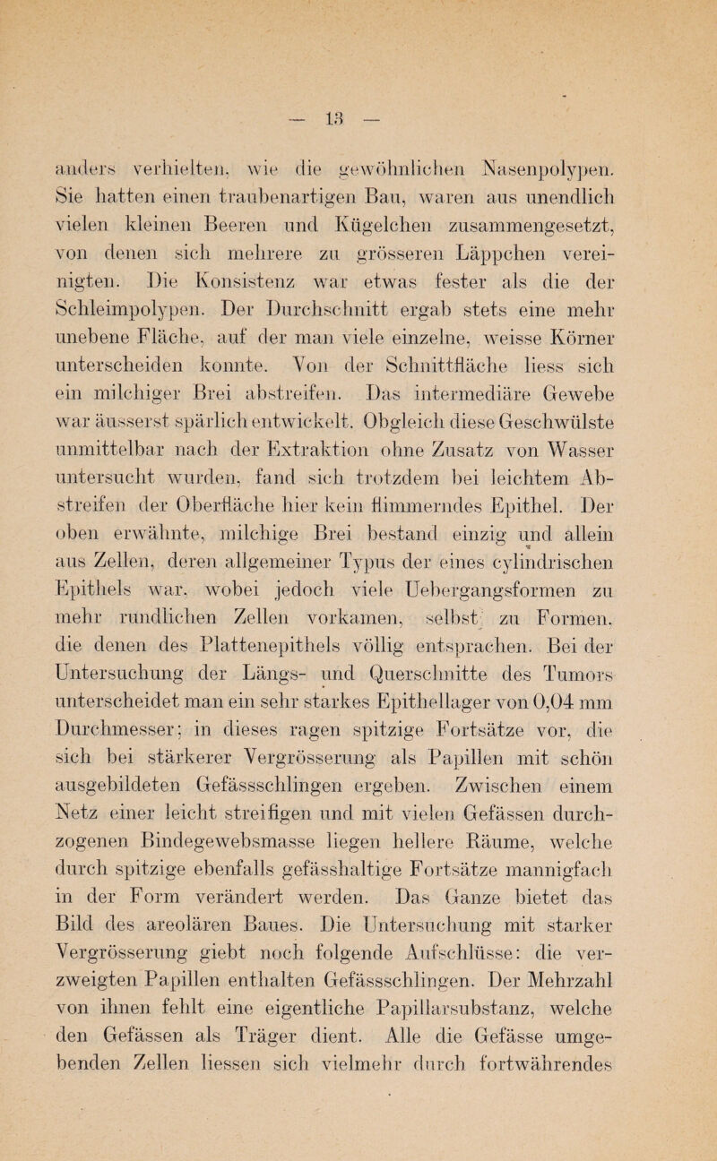 anders verhielten, wie die gewöhnlichen Nasenpolypen. Sie hatten einen traubenartigen Bau, waren aus unendlich vielen kleinen Beeren und Kügelchen zusammengesetzt, von denen sich mehrere zu grösseren Läppchen verei¬ nigten. Die Konsistenz war etwas fester als die der Schleimpolypen. Der Durchschnitt ergab stets eine mehr unebene Fläche, auf der man viele einzelne, weisse Körner unterscheiden konnte. Von der Schnittfläche liess sich ein milchiger Brei abstreifen. Das intermediäre Gewebe war äusserst spärlich entwickelt. Obgleich diese Geschwülste unmittelbar nach der Extraktion ohne Zusatz von Wasser untersucht wurden, fand sich trotzdem bei leichtem Ab¬ streifen der Oberfläche hier kein flimmerndes Epithel. Der oben erwähnte, milchige Brei bestand einzig und allein aus Zellen, deren allgemeiner Typus der eines cylindrischen Epithels war, wobei jedoch viele Uebergangsformen zu mehr rundlichen Zellen vorkamen, selbst zu Formen, die denen des Plattenepithels völlig entsprachen. Bei der Untersuchung der Längs- und Querschnitte des Tumors unterscheidet man ein sehr starkes Epithellager von 0,04 mm Durchmesser: in dieses ragen spitzige Fortsätze vor, die sich bei stärkerer Vergrösserung als Papillen mit schön ausgebildeten Gefässschlingen ergeben. Zwischen einem Netz einer leicht streifigen und mit vielen Gefässen durch¬ zogenen Bindegewebsmasse liegen hellere Bäume, welche durch spitzige ebenfalls gefässhaltige Fortsätze mannigfach in der Form verändert werden. Das Ganze bietet das Bild des areolären Baues. Die Untersuchung mit starker Vergrösserung giebt noch folgende Aufschlüsse: die ver¬ zweigten Papillen enthalten Gefässschlingen. Der Mehrzahl von ihnen fehlt eine eigentliche Papillarsubstanz, welche den Gefässen als Träger dient. Alle die Gefässe umge¬ benden Zellen Hessen sich vielmehr durch fortwährendes