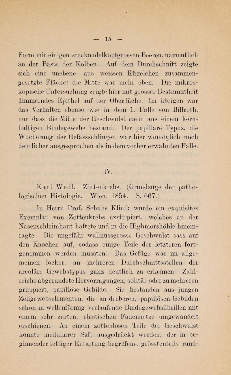 Form mit einigen stecknadelkopfgrossen Beeren, namentlich an der Basis der Kolben. Auf dem Durchschnitt zeigte sich eine unebene, aus weissen Kügelchen zusammen¬ gesetzte Fläche; die Mitte war mehr eben. Die mikros¬ kopische Untersuchung zeigte hier mit grosser Bestimmtheit flimmerndes Epithel auf der Oberfläche. Im übrigen war das Verhalten ebenso wie in dem 1. Falle von Billroth, nur dass die Mitte der Geschwulst mehr aus einem kern¬ haltigen Bindegewebe bestand. Der papilläre Typus, die Wucherung der Gefässschlingen war hier womöglich noch deutlicher ausgesprochen als in dem vorher erwähnten Falle. IV. Karl Wedl. Zottenkrebs. (Grundzüge der patho¬ logischen Histologie. Wien. 1854. S. 667.) In Herrn Prof. Schuhs Klinik wurde ein exquisites Exemplar von Zottenkrebs exstirpiert, welches an der Nasenschleimhaut haftete und in die Highmorshöhle hinein¬ ragte. Die ungefähr wallnussgrosse Geschwulst sass auf den Knochen auf, sodass einige Teile der letzteren fort¬ genommen werden mussten. Das Gefüge war im allge¬ meinen locker, an mehreren Durchschnittsstellen der areoläre Gewebstypus ganz deutlich zu erkennen. Zahl¬ reiche abgerundete Hervorragungen, solitär oder zu mehreren gruppiert, papillöse Gebilde. Sie bestanden aus jungen Zellgewebselementen, die an derberen, papillösen Gebilden schon in wellenförmig verlaufende Bindege web sfibrillen mit einem sehr zarten, elastischen Fadennetze umgewandelt erschienen. An einem zottenlosen Teile der Geschwulst konnte medullärer Saft ausgedrückt werden, der in be¬ ginnender fettiger Entartung begriffene, grösstenteils rund-