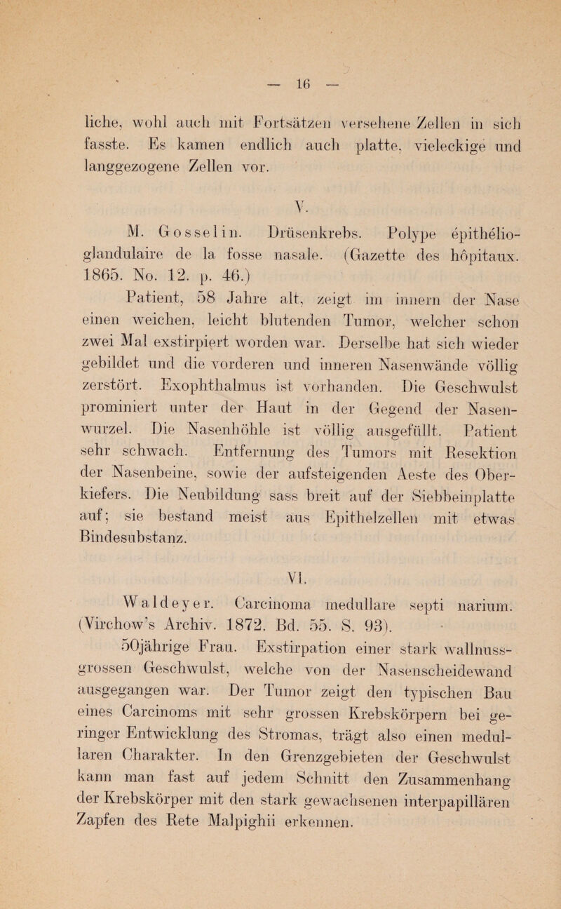 liehe, wohl auch mit Fortsätzen versehene Zellen in sich fasste. Es kamen endlich auch platte, vieleckige und langgezogene Zellen vor. Y. M. Gossel in. Drüsenkrebs. Polype epithelio- gJandulaire de la fosse nasale. (Gazette des höpitaux. 1865. No. 12. p. 46.) Patient, 58 Jahre alt, zeigt im innern der Nase einen weichen, leicht blutenden Tumor, welcher schon zwei Mal exstirpiert, worden war. Derselbe hat sich wieder gebildet und die vorderen und inneren Nasenwände völlig zerstört. Exophthalmus ist vorhanden. Die Geschwulst prominiert unter der Haut in der Gegend der Nasen¬ wurzel. Die Nasenhöhle ist völlig ausgefülit. Patient sehr schwach. Entfernung des Tumors mit Resektion der Nasenbeine, sowie der aufsteigenden Aeste des Ober¬ kiefers. Die Neubildung sass breit auf der Siebbeinplatte auf; sie bestand meist aus Epithelzellen mit etwas Bindesubstanz. VI. Waldeyer. Carcinoma medulläre septi narium. (Virchow’s Archiv. 1872. Bd. 55. S. 93). 50jährige Frau. Exstirpation einer stark wallnuss- grossen Geschwulst, welche von der Nasenscheidewand ausgegangen war. Der Tumor zeigt den typischen Bau eines Carcinoms mit sehr grossen Krebskörpern bei ge¬ ringer Entwicklung des Stromas, trägt also einen medul¬ lären Charakter. In den Grenzgebieten der Geschwulst kann man last auf jedem Schnitt den Zusammenhang der Krebskörper mit den stark gewachsenen interpapillären Zapfen des Rete Malpighii erkennen.