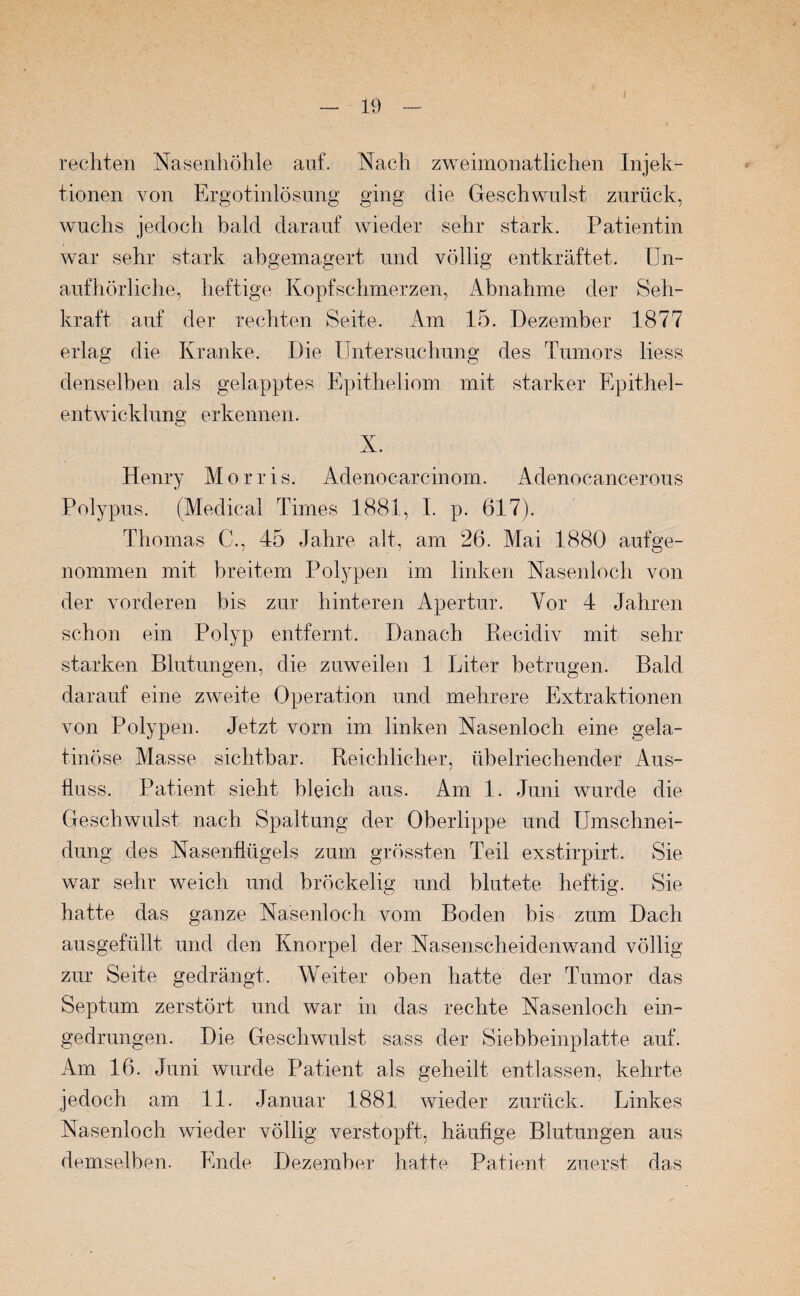 rechten Nasenhöhle auf. Nach zweimonatlichen Injek¬ tionen von Ergotinlösung ging die Geschwulst zurück, wuchs jedoch bald darauf wieder sehr stark. Patientin war sehr stark abgemagert und völlig entkräftet. Un¬ aufhörliche, heftige Kopfschmerzen, Abnahme der Seh¬ kraft auf der rechten Seite. Am 15. Dezember 1877 erlag die Kranke. Die Untersuchung des Tumors liess denselben als gelapptes Epitheliom mit starker Epithel¬ entwicklung erkennen. X. Henry Morris. Adenocarcinom. Adenocancerous Polypus. (Medical Times 1881, I. p. 617). Thomas C., 45 Jahre alt, am 26. Mai 1880 aufge¬ nommen mit breitem Polypen im linken Nasenloch von der vorderen bis zur hinteren Apertur. Vor 4 Jahren schon ein Polyp entfernt. Danach Recidiv mit sehr- starken Blutungen, die zuweilen 1 Liter betrugen. Bald darauf eine zweite Operation und mehrere Extraktionen von Polypen. Jetzt vorn im linken Nasenloch eine gela¬ tinöse Masse sichtbar. Reichlicher, übelriechender Aus¬ fluss. Patient sieht bleich aus. Am 1. Juni wurde die Geschwulst nach Spaltung der Oberlippe und Umschnei¬ dung des Nasenflügels zum grössten Teil exstirpirt. Sie war sehr weich und bröckelig und blutete heftig. Sie hatte das ganze Nasenloch vom Boden bis zum Dach ausgefüllt und den Knorpel der Nasenscheidenwand völlig zur Seite gedrängt. Weiter oben hatte der Tumor das Septum zerstört und war in das rechte Nasenloch ein¬ gedrungen. Die Geschwulst sass der Siebbeinplatte auf. Am 16. Juni wurde Patient als geheilt entlassen, kehrte jedoch am 11. Januar 1881 wieder zurück. Linkes Nasenloch wieder völlig verstopft, häufige Blutungen aus demselben. Ende Dezember hatte. Patient zuerst das