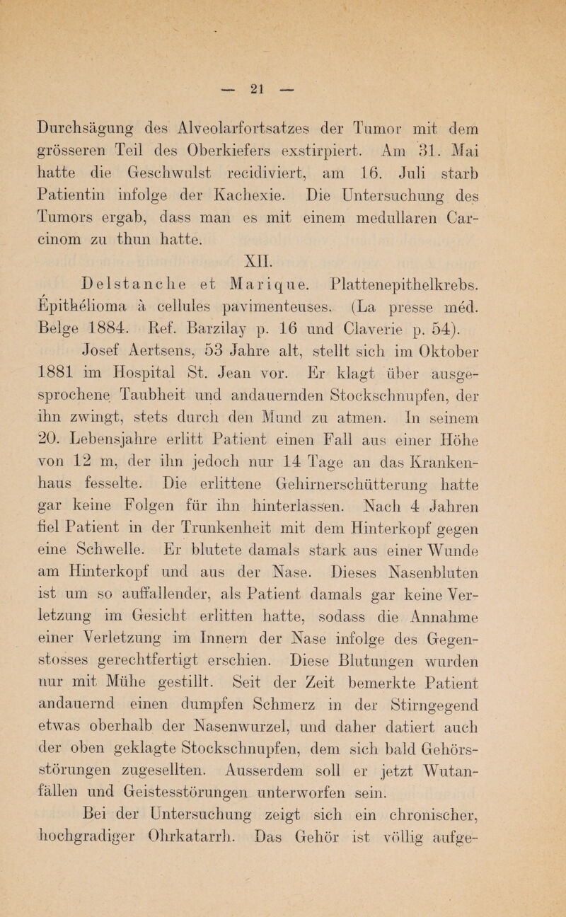 Durchsägung des Alveolarfortsatzes der Tumor mit dem grösseren Teil des Oberkiefers exstirpiert. Am 31. Mai hatte die Geschwulst recidiviert, am 16. Juli starb Patientin infolge der Kachexie. Die Untersuchung des Tumors ergab, dass man es mit einem medullären Car- cinom zu thun hatte. XII. Delstanche et Marique. Plattenepithelkrebs. Epithelioma a cellules pavimenteuses. (La presse med. Beige 1884. Ref. Barzilay p. 16 und Claverie p. 54). Josef Aertsens, 53 Jahre alt, stellt sich im Oktober 1881 im Hospital St. Jean vor. Er klagt über ausge¬ sprochene Taubheit und andauernden Stockschnupfen, der ihn zwingt, stets durch den Mund zu atmen. In seinem 20. Lebensjahre erlitt Patient einen Fall aus einer Höhe von 12 m, der ihn jedoch nur 14 Tage an das Kranken¬ haus fesselte. Die erlittene Gehirnerschütterung hatte gar keine Folgen für ihn hinterlassen. Nach 4 Jahren fiel Patient in der Trunkenheit mit dem Hinterkopf gegen eine Schwelle. Er blutete damals stark aus einer Wunde am Hinterkopf und aus der Nase. Dieses Nasenbluten ist um so auffallender, als Patient damals gar keine Ver¬ letzung im Gesicht erlitten hatte, sodass die Annahme einer Verletzung im Innern der Nase infolge des Gegen- stosses gerechtfertigt erschien. Diese Blutungen wurden nur mit Mühe gestillt. Seit der Zeit bemerkte Patient andauernd einen dumpfen Schmerz in der Stirngegend etwas oberhalb der Nasenwurzel, und daher datiert auch der oben geklagte Stockschnupfen, dem sich bald Gehörs¬ störungen zugesellten. Ausserdem soll er jetzt Wutan¬ fällen und Geistesstörungen unterworfen sein. Bei der Untersuchung zeigt sich ein chronischer, hochgradiger Ohrkatarrh. Das Gehör ist völlig aufge-
