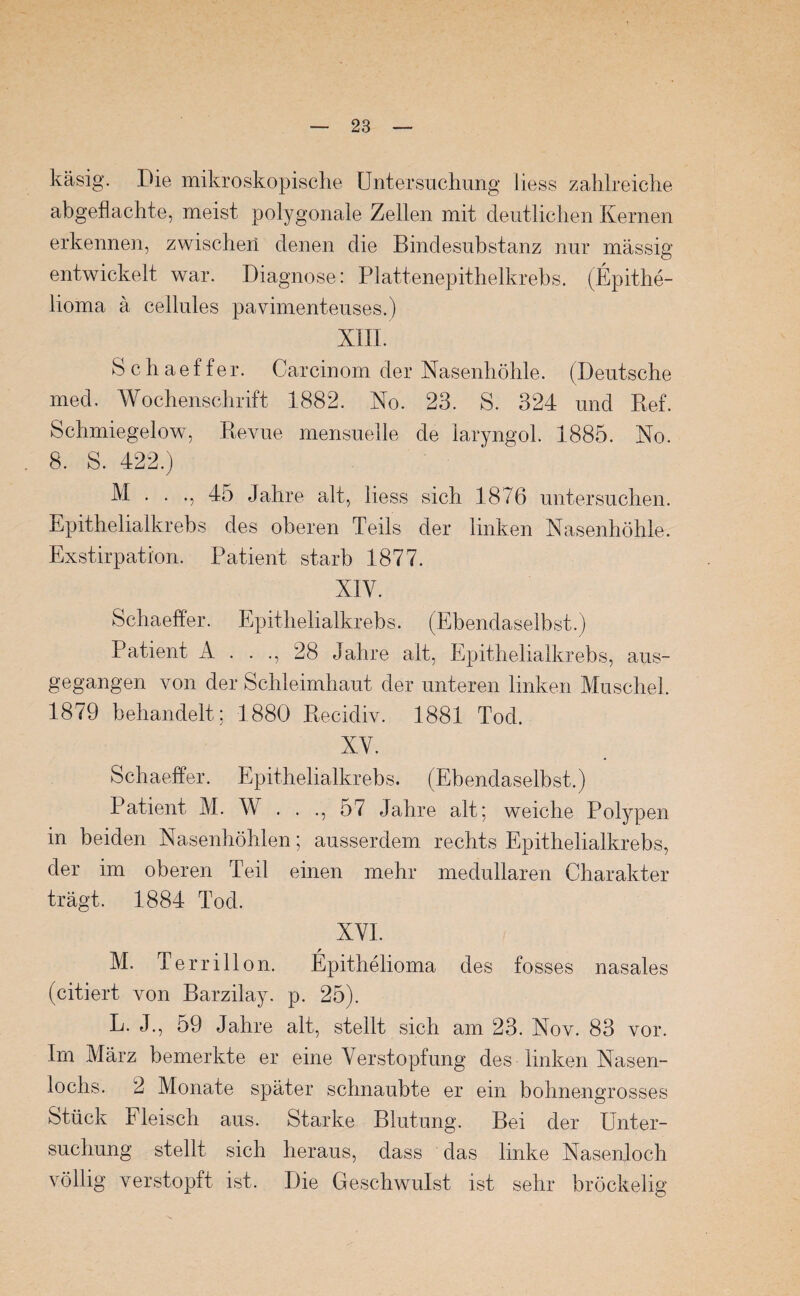 käsig. Pie mikroskopische Untersuchung liess zahlreiche abgefiachte, meist polygonale Zellen mit deutlichen Kernen erkennen, zwischen denen die Bindesubstanz nur massig entwickelt war. Diagnose: Plattenepithelkrebs. (Epithe¬ lioma ä cellules pavimenteuses.) XIII. Schaeffer. Carcinom der Nasenhöhle. (Deutsche med. Wochenschrift 1882. No. 23. S. 324 und Bef. Schmiegelow, Revue mensuelle de laryngol. 1885. No. 8. S. 422.) M . . ., 45 Jahre alt, liess sich 1876 untersuchen. Epithelialkrebs des oberen Teils der linken Nasenhöhle. Exstirpation. Patient starb 1877. XIV. Schaeffer. Epithelialkrebs. (Ebendaselbst.) Patient A . . ., 28 Jahre alt, Epithelialkrebs, aus- gegangen von der Schleimhaut der unteren linken Muschel. 1879 behandelt; 1880 Recidiv. 1881 Tod. XV. Schaeffer. Epithelialkrebs. (Ebendaselbst.) Patient M. W . . ., 57 Jahre alt; weiche Polypen in beiden Nasenhöhlen; ausserdem rechts Epithelialkrebs, der im oberen Teil einen mehr medullären Charakter trägt. 1884 Tod. XVI. M. Terrillon. Epithelioma des fosses nasales (citiert von Barzilay. p. 25). L. J., 59 Jahre alt, stellt sich am 23. Nov. 83 vor. Im März bemerkte er eine Verstopfung des linken Nasen¬ lochs. 2 Monate später schnaubte er ein bohnengrosses Stück Fleisch aus. Starke Blutung. Bei der Unter¬ suchung stellt sich heraus, dass das linke Nasenloch völlig verstopft ist. Die Geschwulst ist sehr bröckelig