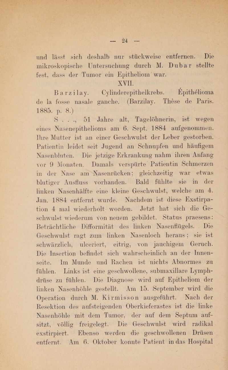 und lässt sich deshalb nur stückweise entfernen. Die mikroskopische Untersuchung durch M. Dubar stellte fest, dass der Tumor ein Epitheliom war. XVII. / Barzilay. Cylinderepithelkrebs. Epithelioma de la fosse nasale ganche. (Barzilay. These de Paris. 1885. p. 8.) S . . ., 51 Jahre alt, Tagelöhnerin, ist wegen eines Nasenepithelioms am 6. Sept. 1884 aufgenommen. Ihre Mutter ist an einer Geschwulst der Leber gestorben. Patientin leidet seit Jugend an Schnupfen und häufigem Nasenbluten. Die jetzige Erkrankung nahm ihren Anfang vor 9 Monaten. Damals verspürte Patientin Schmerzen in der Nase am Nasenrücken; gleichzeitig war etwas blutiger Ausfluss vorhanden. Bald fühlte sie in der linken Nasenhälfte eine kleine Geschwulst, welche am 4. Jan. 1884 entfernt wurde. Nachdem ist diese Exstirpa¬ tion 4 mal wiederholt worden. Jetzt hat sich die Ge¬ schwulst wiederum von neuem gebildet. Status praesens: Beträchtliche Difformität des linken Nasenflügels. Die Geschwulst ragt zum linken Nasenloch heraus; sie ist schwärzlich, ulceriert, eitrig, von jauchigem Geruch. Die Insertion befindet sich wahrscheinlich an der Innen¬ seite. Im Munde und Rachen ist nichts Abnormes zu fühlen. Links ist eine geschwollene, submaxillare Lymph- drüse zu fühlen. Die Diagnose wird auf Epitheliom der linken Nasenhöhle gestellt. Am 15. September wird die Operation durch M. Kirmisson ausgeführt. Nach der Resektion des aufsteigenden Oberkieferastes ist die linke Nasenhöhle mit dem Tumor, der auf dem Septum auf¬ sitzt, völlig freigelegt. Die Geschwulst wird radikal exstirpiert. Ebenso werden die geschwollenen Drüsen entfernt. Am 6. Oktober konnte Patient in das Hospital