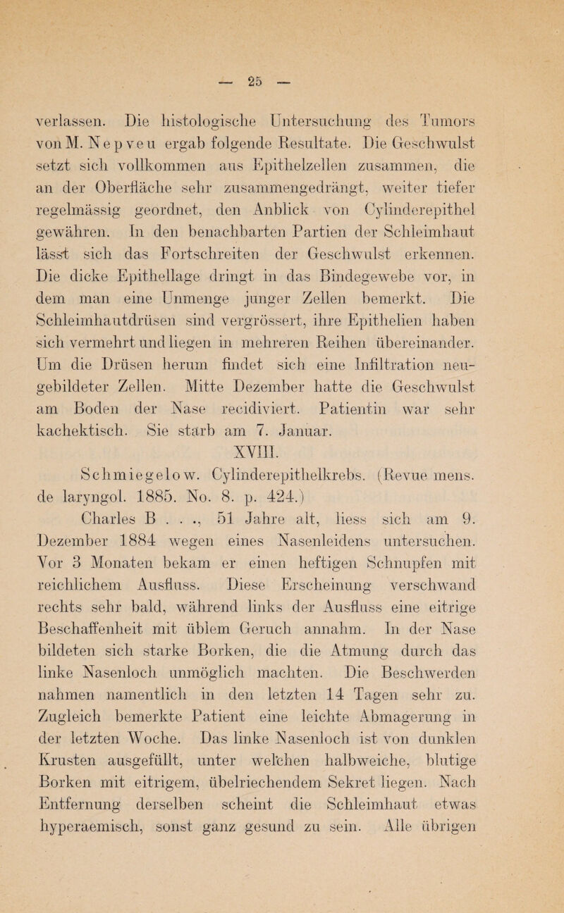 verlassen. Die histologische Untersuchung des Tumors vonM. Nep veu ergab folgende Resultate. Die Geschwulst setzt sich vollkommen aus Epithelzellen zusammen, die an der Oberfläche sehr zusammengedrängt, weiter tiefer regelmässig geordnet, den Anblick von Cylinderepithel gewähren. In den benachbarten Partien der Schleimhaut lässt sich das Fortschreiten der Geschwulst erkennen. Die dicke Epithellage dringt in das Bindegewebe vor, in dem man eine Unmenge junger Zellen bemerkt. Die Schleimhautdrüsen sind vergrössert, ihre Epithelien haben sich vermehrt und liegen in mehreren Reihen übereinander. Um die Drüsen herum findet sich eine Infiltration neu¬ gebildeter Zellen. Mitte Dezember hatte die Geschwulst am Boden der Nase recidiviert. Patientin war sehr kachektisch. Sie starb am 7. Januar. XVIII. S c h m ie g e 1 o w. Cylinderepithelkrebs. (Revue mens, de laryngol. 1885. No. 8. p. 424.) Charles B . . ., 51 Jahre alt, iiess sich am 9. Dezember 1884 wegen eines Nasenleidens untersuchen. Vor 3 Monaten bekam er einen heftigen Schnupfen mit reichlichem Ausfluss. Diese Erscheinung verschwand rechts sehr bald, während links der Ausfluss eine eitrige Beschaffenheit mit üblem Geruch annahm. In der Nase bildeten sich starke Borken, die die Atmung durch das linke Nasenloch unmöglich machten. Die Beschwerden nahmen namentlich in den letzten 14 Tagen sehr zu. Zugleich bemerkte Patient eine leichte Abmagerung in der letzten Woche. Das linke Nasenloch ist von dunklen Krusten ausgefüllt, unter welchen halbweiche, blutige Borken mit eitrigem, übelriechendem Sekret liegen. Nach Entfernung derselben scheint die Schleimhaut etwas hyperaemisch, sonst ganz gesund zu sein. Alle übrigen