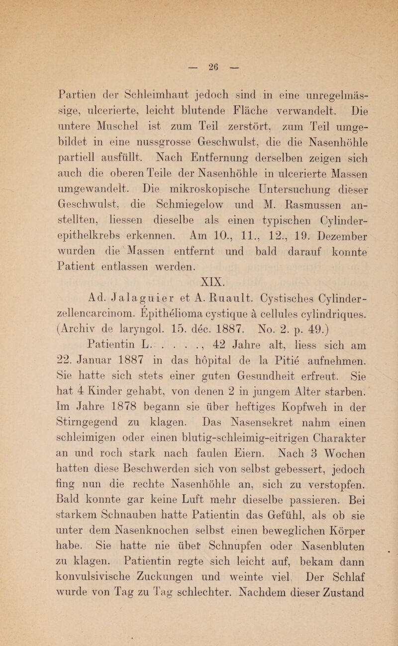 Partien der Schleimhaut jedoch sind in eine unregelmäs¬ sige, ulcerierte, leicht blutende Fläche verwandelt. Die untere Muschel ist zum Teil zerstört, zum Teil umge¬ bildet in eine nussgrosse Geschwulst, die die Nasenhöhle partiell ausfüllt. Nach Entfernung derselben zeigen sich auch die oberen Teile der Nasenhöhle in ulcerierte Massen umgewandelt. Die mikroskopische Untersuchung dieser Geschwulst, die Schmiegelow und M. Rasmussen an¬ stellten, Hessen dieselbe als einen typischen Cylinder- epithelkrebs erkennen. Am 10., 11., 12., 19. Dezember wurden die ^ Massen entfernt und bald darauf konnte Patient entlassen werden. XIX. Ad. Jalaguier et A. Ruault. Cystisches Cylinder- r zellencarcinom. Epithelioma cystique ä cellules eylindriques. (Archiv de laryngol. 15. dec. 1887. No. 2. p. 49.) Patientin L.,42 Jahre alt, liess sich am 22. Januar 1887 in das höpital de la Pitie aufnehmen. Sie hatte sich stets einer guten Gesundheit erfreut. Sie hat 4 Kinder gehabt, von denen 2 in jungem Alter starben. Im Jahre 1878 begann sie über heftiges Kopfweh in der Stirngegend zu klagen. Das Nasensekret nahm einen schleimigen oder einen blutig-schleimig-eitrigen Charakter an und roch stark nach faulen Eiern. Nach 3 Wochen hatten diese Beschwerden sich von selbst gebessert, jedoch fing nun die rechte Nasenhöhle an, sich zu verstopfen. Bald konnte gar keine Luft mehr dieselbe passieren. Bei starkem Schnauben hatte Patientin das Gefühl, als ob sie unter dem Nasenknochen selbst einen beweglichen Körper habe. Sie hatte nie übet Schnupfen oder Nasenbluten zu klagen. Patientin regte sich leicht auf, bekam dann konvulsivische Zuckungen und weinte viel Der Schlaf wurde von Tag zu Tag schlechter. Nachdem dieser Zustand