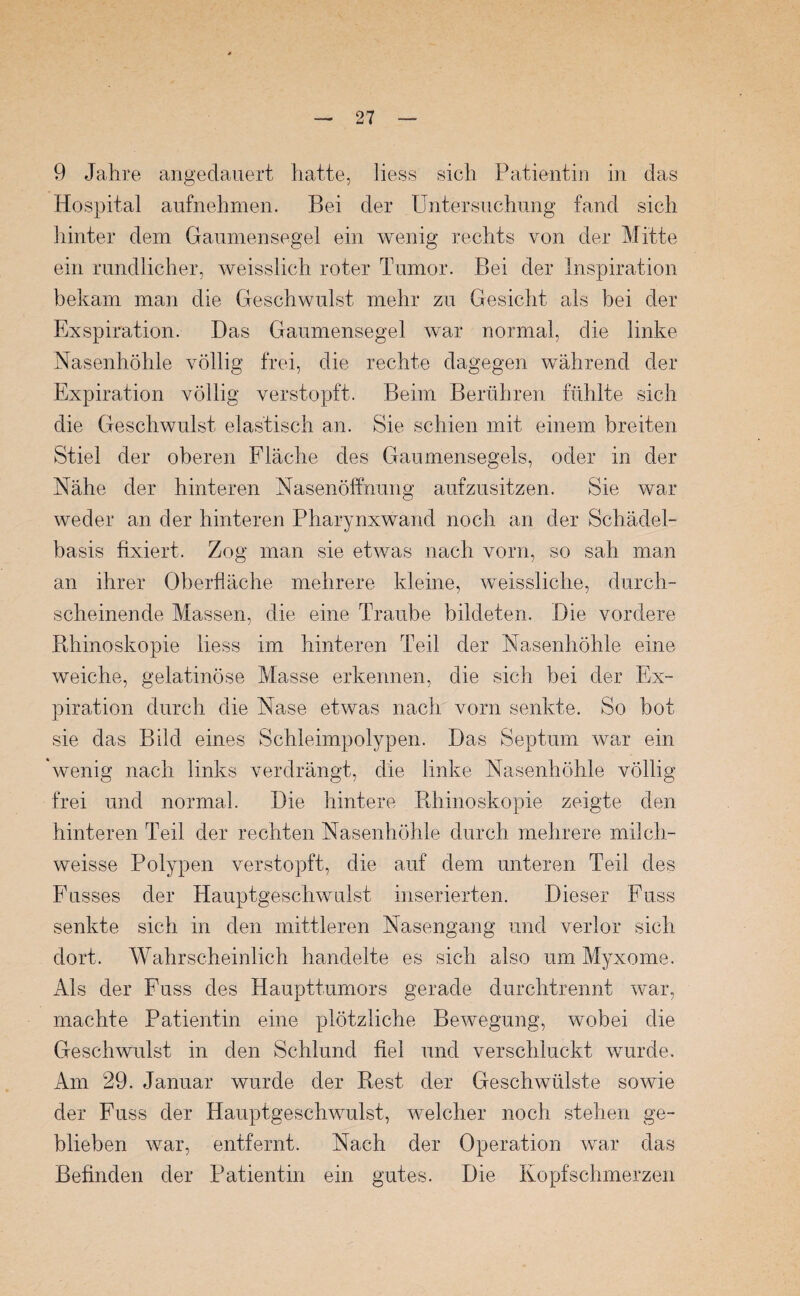 9 Jahre angedauert hatte, liess sich Patientin in das Hospital aufnehmen. Bei der Untersuchung fand sich hinter dem Gaumensegel ein wenig rechts von der Mitte ein rundlicher, weisslich roter Tumor. Bei der Inspiration bekam man die Geschwulst mehr zu Gesicht als bei der Exspiration. Das Gaumensegel war normal, die linke Nasenhöhle völlig frei, die rechte dagegen während der Expiration völlig verstopft. Beim Berühren fühlte sich die Geschwulst elastisch an. Sie schien mit einem breiten Stiel der oberen Fläche des Graumensegels, oder in der Nähe der hinteren Nasenöffnung aufzusitzen. Sie war weder an der hinteren Pharynxwand noch an der Schädel¬ basis fixiert. Zog man sie etwas nach vorn, so sah man an ihrer Oberfläche mehrere kleine, weissliche, durch¬ scheinende Massen, die eine Traube bildeten. Die vordere Rhinoskopie liess im hinteren Teil der Nasenhöhle eine weiche, gelatinöse Masse erkennen, die sich bei der Ex¬ piration durch die Nase etwas nach vorn senkte. So bot sie das Bild eines Schleimpolypen. Das Septum war ein 'wenig nach links verdrängt, die linke Nasenhöhle völlig frei und normal. Die hintere Rhinoskopie zeigte den hinteren Teil der rechten Nasenhöhle durch mehrere milch- weisse Polypen verstopft, die auf dem unteren Teil des Fusses der Hauptgeschwulst inserierten. Dieser Fuss senkte sich in den mittleren Nasengang und verlor sich dort. Wahrscheinlich handelte es sich also um Myxome. Als der Fuss des Haupttumors gerade durchtrennt war, machte Patientin eine plötzliche Bewegung, wobei die Geschwulst in den Schlund fiel und verschluckt wurde. Am 29. Januar wurde der Rest der Geschwülste sowie der Fuss der Hauptgeschwulst, welcher noch stehen ge¬ blieben war, entfernt. Nach der Operation war das Befinden der Patientin ein gutes. Die Kopfschmerzen