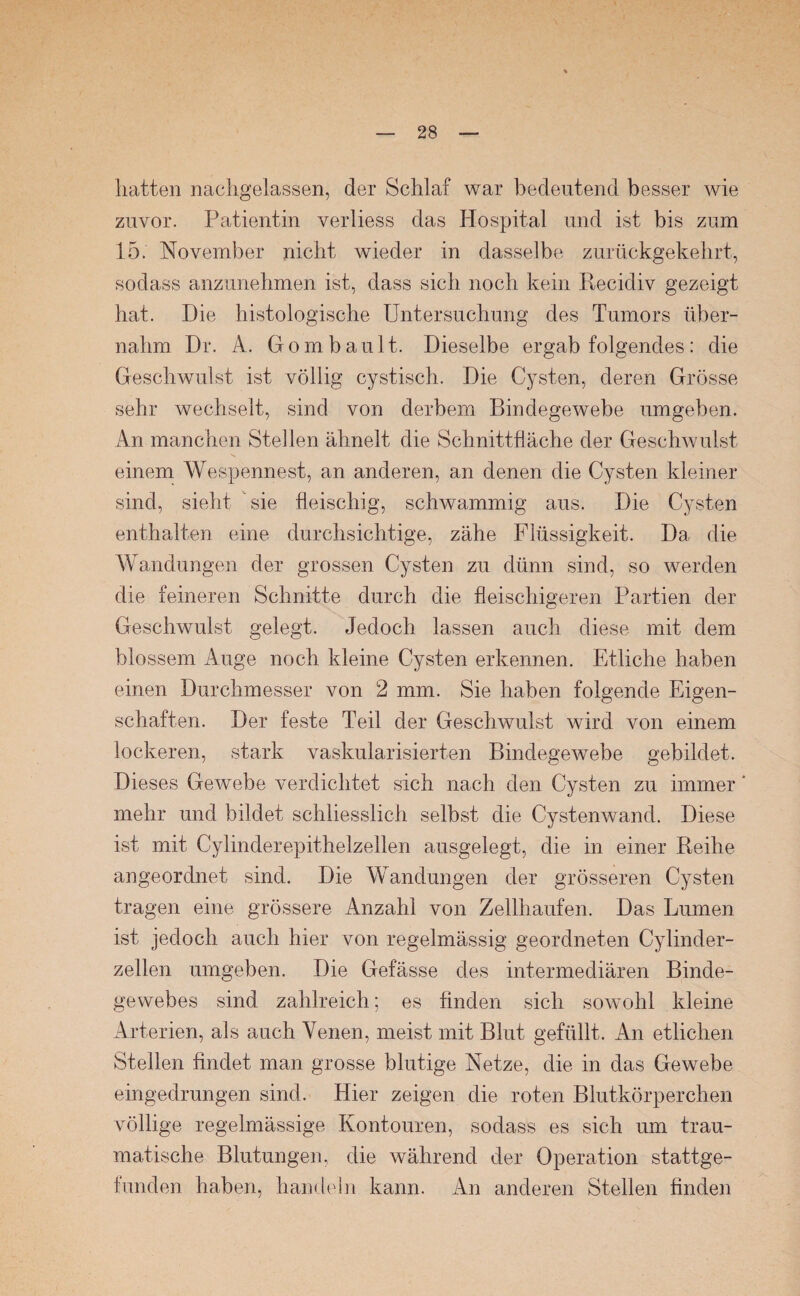 hatten nachgelassen, der Schlaf war bedeutend besser Avie zuvor. Patientin verliess das Hospital und ist bis zum 15. November nicht wieder in dasselbe zurückgekehrt, sodass anzunehmen ist, dass sich noch kein Recidiv gezeigt hat. Die histologische Untersuchung des Tumors über¬ nahm Dr. A. Gombault. Dieselbe ergab folgendes: die Geschwulst ist völlig cystisch. Die Cysten, deren Grösse sehr wechselt, sind von derbem BindegeAvebe umgeben. An manchen Stellen ähnelt die Schnittfläche der Geschwulst einem Wespennest, an anderen, an denen die Cysten kleiner sind, sieht sie fleischig, schAvammig aus. Die Cysten enthalten eine durchsichtige, zähe Flüssigkeit. Da die Wandungen der grossen Cysten zu dünn sind, so werden die feineren Schnitte durch die fleischigeren Partien der Geschwulst gelegt. Jedoch lassen auch diese mit dem blossem Auge noch kleine Cysten erkennen. Etliche haben einen Durchmesser von 2 mm. Sie haben folgende Eigen¬ schaften. Der feste Teil der Geschwulst Avird von einem lockeren, stark vaskularisierten Bindegewebe gebildet. Dieses Gewebe verdichtet sich nach den Cysten zu immer ’ mehr und bildet schliesslich selbst die Cystenwand. Diese ist mit Cylinderepithelzellen ausgelegt, die in einer Reihe angeordnet sind. Die Wandungen der grösseren Cysten tragen eine grössere Anzahl von Zellhaufen. Das Lumen ist jedoch auch hier von regelmässig geordneten Cylinder- zellen umgeben. Die Gefässe des intermediären Binde¬ gewebes sind zahlreich; es finden sich sowohl kleine Arterien, als auch Venen, meist mit Blut gefüllt. An etlichen Stellen findet man grosse blutige Netze, die in das Gewebe eingedrungen sind. Hier zeigen die roten Blutkörperchen völlige regelmässige Kontouren, sodass es sich um trau¬ matische Blutungen, die während der Operation stattge¬ funden haben, handeln kann. An anderen Stellen finden