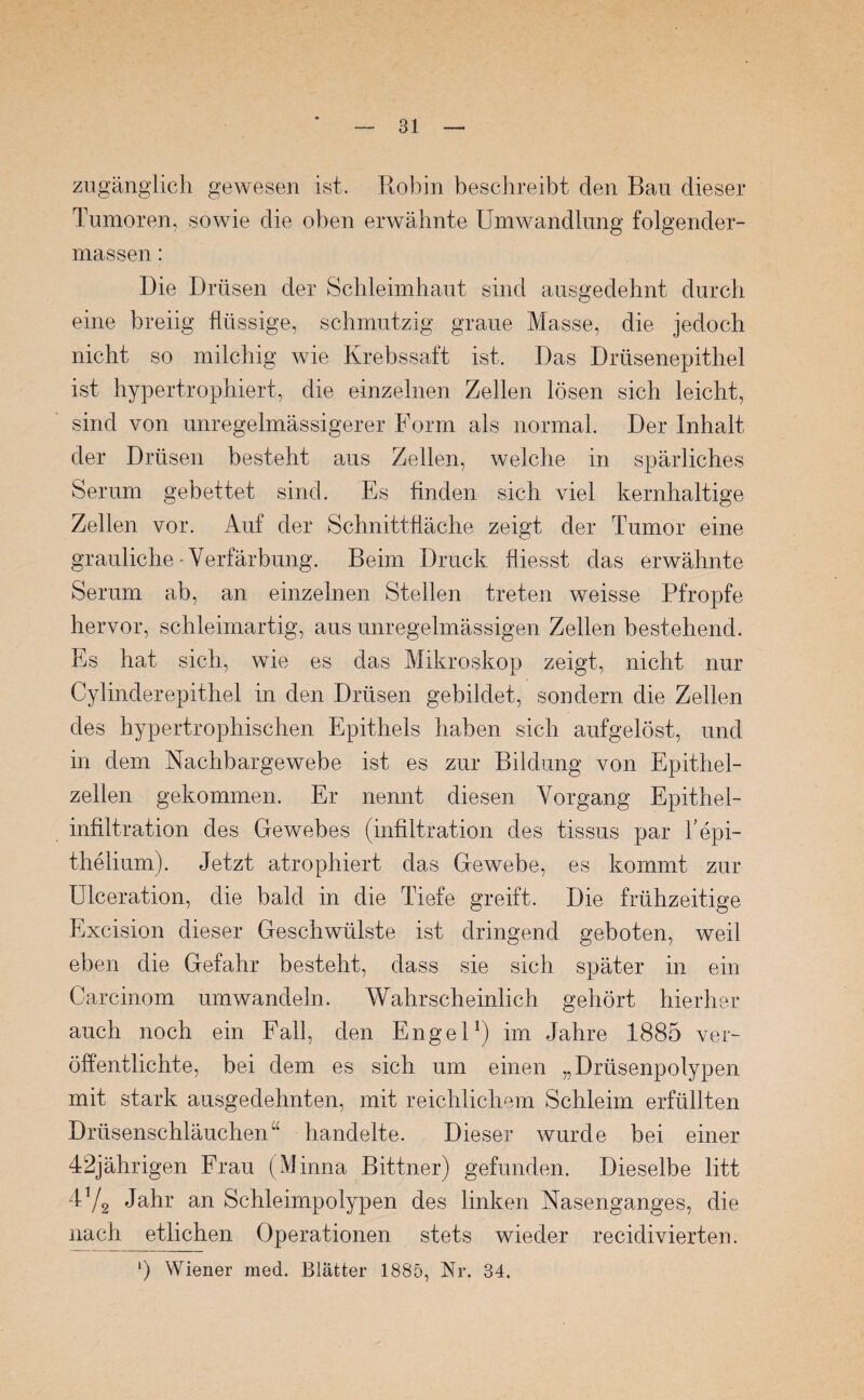 zugänglich gewesen ist. Robin beschreibt den Bau dieser Tumoren, sowie die oben erwähnte Umwandlung folgender- massen: Die Drüsen der Schleimhaut sind ausgedehnt durch eine breiig flüssige, schmutzig graue Masse, die jedoch nicht so milchig wie Krebssaft ist. Das Drüsenepithel ist hypertrophiert, die einzelnen Zellen lösen sich leicht, sind von unregelmässigerer Form als normal. Der Inhalt der Drüsen besteht aus Zellen, welche in spärliches Serum gebettet sind. Es finden sich viel kernhaltige Zellen vor. Auf der Schnittfläche zeigt der Tumor eine grauliche-Verfärbung. Beim Druck fliesst das erwähnte Serum ab, an einzelnen Stellen treten weisse Pfropfe hervor, schleimartig, aus unregelmässigen Zellen bestehend. Es hat sich, wie es das Mikroskop zeigt, nicht nur Cylinderepithel in den Drüsen gebildet, sondern die Zellen des hypertrophischen Epithels haben sich aufgelöst, und in dem Nachbargewebe ist es zur Bildung von Epithel¬ zellen gekommen. Er nennt diesen Vorgang Epithel¬ infiltration des Gewebes (infiltration des tissus par l'epi- thelium). Jetzt atrophiert das Gewebe, es kommt zur Ulceration, die bald in die Tiefe greift. Die frühzeitige Excision dieser Geschwülste ist dringend geboten, weil eben die Gefahr besteht, dass sie sich später in ein Carcinom umwandeln. Wahrscheinlich gehört hierher auch noch ein Fall, den Engel1) im Jahre 1885 ver¬ öffentlichte, bei dem es sich um einen „Drüsenpolypen mit stark ausgedehnten, mit reichlichem Schleim erfüllten Drüsenschläuchen “ handelte. Dieser wurde bei einer 42jährigen Frau (Minna Bittner) gefunden. Dieselbe litt 4V2 Jahr an Schleimpolypen des linken Nasenganges, die nach etlichen Operationen stets wieder recidivierten. *) Wiener med. Blätter 1885, Nr. 34.
