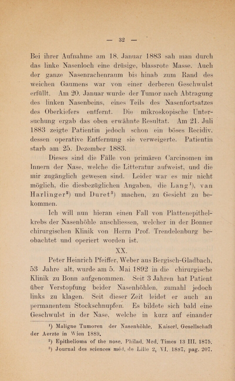 Bei ihrer Aufnahme am 18. Januar 1883 sah man durch das linke Nasenloch eine drüsige, blassrote Masse. Auch der ganze Nasenrachenraum bis hinab zum Rand des weichen Gaumens war von einer derberen Geschwulst erfüllt. Am 20. Januar wurde der Tumor nach Abtragung des linken Nasenbeins, eines Teils des Nasenfortsatzes des Oberkiefers entfernt. Die mikroskopische Unter¬ suchung ergab das oben erwähnte Resultat. Am 21. Juli 1883 zeigte Patientin jedoch schon ein böses Reeidiv, dessen operative Entfernung sie verweigerte. Patientin starb am 25. Dezember 1883. Dieses sind die Fälle von primären Carcinomen im Innern der Nase, welche die Litteratur aufweist, und die mir zugänglich gewesen sind. Leider war es mir nicht möglich, die diesbezüglichen Angaben, die Lang1), van Harlinger2) und Dur et3) machen, zu Gesicht zu be¬ kommen. Ich will nun hieran einen Fall von Plattenepithel¬ krebs der Nasenhöhle anschliessen, welcher in der Bonner chirurgischen Klinik von Herrn Prof. Trendelenburg be¬ obachtet und operiert worden ist. XX. Peter Heinrich Pfeiffer, Weber aus Bergisch-Gladbach, 53 Jahre alt, wurde am 5. Mai 1892 in die chirurgische Klinik zu Bonn aufgenommen. Seit 3 Jahren hat Patient über Verstopfung beider Nasenhöhlen, zumahl jedoch links zu klagen. Seit dieser Zeit leidet er auch an permanentem Stockschnupfen. Es bildete sich bald eine Geschwulst in der Nase, welche in kurz auf einander *) Maligne Tumoren der Nasenhöhle. Kaiser]. Gesellschaft der Aerzte in NN ien 1889. 2) Epithelioma of the nose. Philad. Med. Times 13 III. 1875. 3) Journal des Sciences med. de Lille 2, VI. 1887, pag. 207.