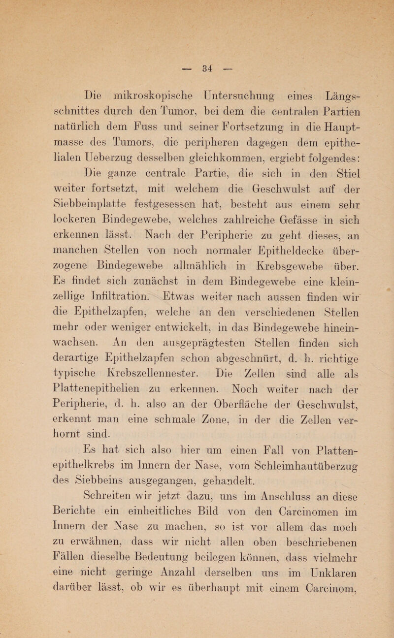 Die mikroskopische Untersuchung eines Längs¬ schnittes durch den Tumor, bei dem die centralen Partien natürlich dem Fuss und seiner Fortsetzung in die Haupt¬ masse des Tumors, die peripheren dagegen dem epithe¬ lialen Ueberzug desselben gleichkommen, ergiebt folgendes: Die ganze centrale Partie, die sich in den Stiel weiter fortsetzt, mit welchem die Geschwulst auf der Siebbeinplatte festgesessen hat, besteht aus einem sehr lockeren Bindegewebe, welches zahlreiche Gefässe in sich erkennen lässt. Nach der Peripherie zu geht dieses, an manchen Stellen von noch normaler Epitheldecke über¬ zogene Bindegewebe allmählich in Krebsgewebe über. Es findet sich zunächst in dem Bindegewebe eine klein¬ zellige Infiltration. Etwas weiter nach aussen finden wir' die Epithelzapfen, welche an den verschiedenen Stellen mehr oder weniger entwickelt, in das Bindegewebe hinein¬ wachsen. An den ausgeprägtesten Stellen finden sich derartige Epithelzapfen schon abgeschnürt, d. h. richtige typische Krebszellennester. Die Zellen sind alle als Plattenepithelien zu erkennen. Noch weiter nach der Peripherie, d. h. also an der Oberfläche der Geschwulst, erkennt man eine schmale Zone, in der die Zellen ver¬ hornt sind. Es hat sich also hier um einen Fall von Platten¬ epithelkrebs im Innern der Nase, vom Schleimhautüberzug des Siebbeins ausgegangen, gehandelt. Schreiten wir jetzt dazu, uns im Anschluss an diese Berichte ein einheitliches Bild von den Carcinomen im Innern der Nase zu machen, so ist vor allem das noch zu erwähnen, dass wir nicht allen oben beschriebenen Fällen dieselbe Bedeutung beilegen können, dass vielmehr eine nicht geringe Anzahl derselben uns im Unklaren darüber lässt, ob wir es überhaupt mit einem Carcinom,