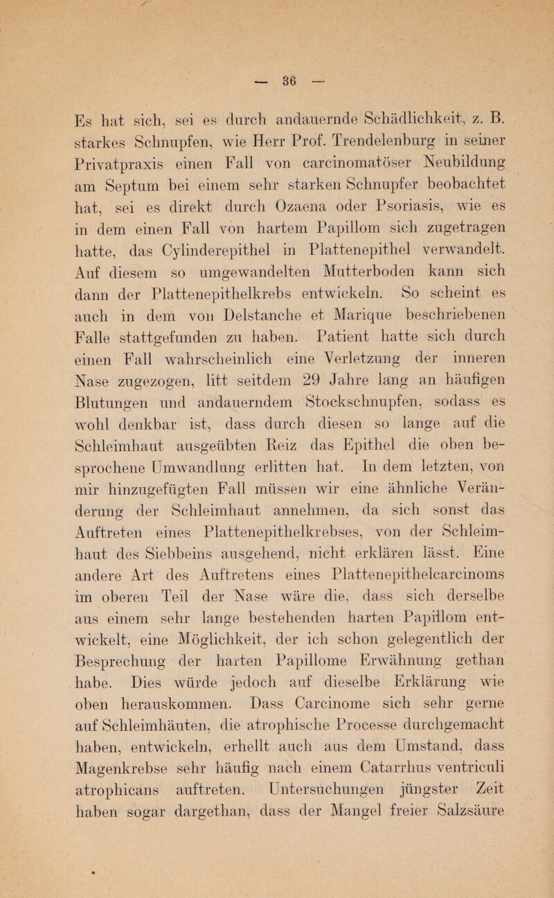 Es hat sich, sei es durch andauernde Schädlichkeit, z. B. starkes Schnupfen, wie Herr Prof. Trendelenburg in seiner Privatpraxis einen Fall von carcinomatöser Neubildung am Septum bei einem sehr starken Schnupfer beobachtet hat, sei es direkt durch Ozaena oder Psoriasis, wie es in dem einen Fall von hartem Papillom sich zugetragen hatte, das Cylinderepithel in Plattenepithel verwandelt. Auf diesem so umgewandelten Mutterboden kann sich dann der Plattenepithelkrebs entwickeln. So scheint es auch in dem von Delstanche et Marique beschriebenen Falle stattgefunden zu haben. Patient hatte sich durch einen Fall wahrscheinlich eine Verletzung der inneren Nase zugezogen, litt seitdem 29 Jahre läng an häufigen Blutungen und andauerndem Stockschnupfen, sodass es wohl denkbar ist, dass durch diesen so lange auf die Schleimhaut ausgeübten Reiz das Epithel die oben be¬ sprochene Umwandlung erlitten hat. In dem letzten, von mir hinzugefügten Fall müssen wir eine ähnliche Verän¬ derung der Schleimhaut annehmen, da sich sonst das Auftreten eines Plattenepithelkrebses, von der Schleim¬ haut des Siebbeins ausgehend, nicht erklären lässt. Eine andere Art des Auftretens eines Plattenepithelcarcinoms im oberen Teil der Nase wäre die, dass sich derselbe aus einem sehr lange bestehenden harten Papillom ent¬ wickelt, eine Möglichkeit, der ich schon gelegentlich der Besprechung der harten Papillome Erwähnung gethan habe. Dies würde jedoch auf dieselbe Erklärung wie oben herauskommen. Dass Carcinome sich sehr gerne auf Schleimhäuten, die atrophische Processe durchgemacht haben, entwickeln, erhellt auch aus dem Umstand, dass Magenkrebse sehr häufig nach einem Catarrhus ventriculi atrophicans auftreten. Untersuchungen jüngster Zeit haben sogar dargethan, dass der Mangel freier Salzsäure