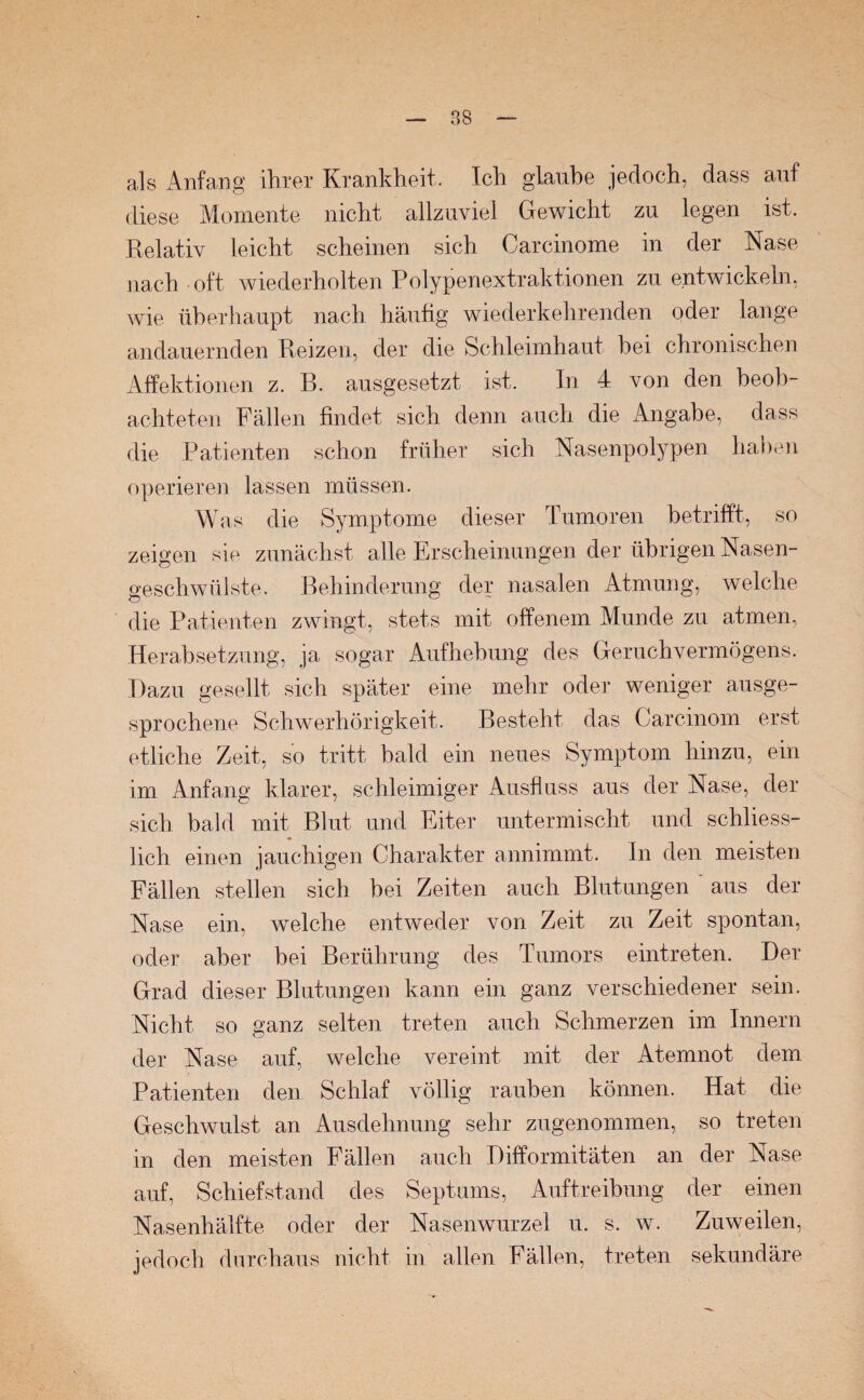 88 als Anfang ihrer Krankheit. Ich glaube jedoch, dass auf diese Momente nicht allzuviel Gewicht zu legen ist. Relativ leicht scheinen sich Carcinome in der Nase nach oft wiederholten Polypenextraktionen zu entwickeln, wie überhaupt nach häufig wiederkehrenden oder lange andauernden Reizen, der die Schleimhaut bei chronischen Affektionen z. B. ausgesetzt ist. In 4 von den beob¬ achteten Fällen findet sich denn auch die Angabe, dass die Patienten schon früher sich Nasenpolypen haben operieren lassen müssen. Was die Symptome dieser Tumoren betrifft, so zeigen sie zunächst alle Erscheinungen der übrigen Nasen¬ geschwülste. Behinderung der nasalen Atmung, welche die Patienten zwingt, stets mit offenem Munde zu atmen, Herabsetzung, ja sogar Aufhebung des Geruchvermögens. Dazu gesellt sich später eine mehr oder weniger ausge¬ sprochene Schwerhörigkeit. Besteht das Carcinom erst etliche Zeit, so tritt bald ein neues Symptom hinzu, ein im Anfang klarer, schleimiger Ausfluss aus der Nase, der sich bald mit Blut und Eiter untermischt und schliess¬ lich einen jauchigen Charakter annimmt. In den meisten Fällen stellen sich bei Zeiten auch Blutungen ' aus der Nase ein, welche entweder von Zeit zu Zeit spontan, oder aber bei Berührung des Tumors eintreten. Der Grad dieser Blutungen kann ein ganz verschiedener sein. Nicht so ganz selten treten auch Schmerzen im Innern der Nase auf, welche vereint mit der Atemnot dem Patienten den Schlaf völlig rauben können. Hat die Geschwulst an Ausdehnung sehr zugenommen, so treten in den meisten Fällen auch Difformitäten an der Nase auf, Schiefstand des Septums, Auftreibung der einen Nasenhälfte oder der Nasenwurzel u. s. w. Zuweilen, jedoch durchaus nicht in allen Fällen, treten sekundäre