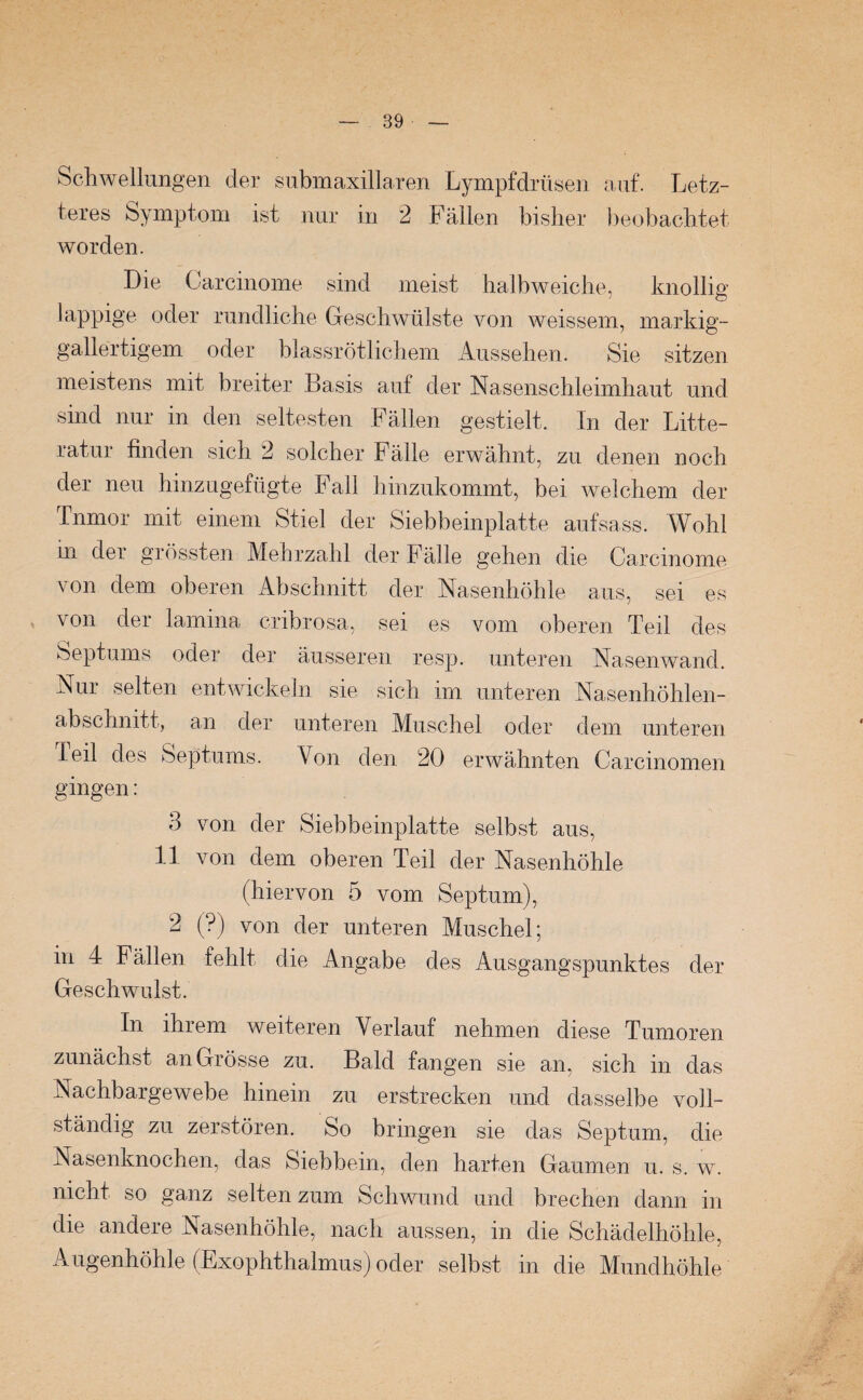 Schwellungen der subm axillaren Lympfdrtisen auf. Letz¬ teres Symptom ist nur in 2 Fällen bisher beobachtet worden. Die Carcinome sind meist halb weiche, knollig lappige oder rundliche Geschwülste von weissem, markig¬ gallertigem oder blassrötlichem Aussehen. Sie sitzen meistens mit breiter Basis auf der Nasenschleimhaut und sind nur in den seltesten Fällen gestielt. In der Lite¬ ratur finden sich 2 solcher Fälle erwähnt, zu denen noch der neu hinzugefügte Fall hinzukommt, bei welchem der Tnmor mit einem Stiel der Siebbeinplatte aufsass. Wohl in der grössten Mehrzahl der Fälle gehen die Carcinome von dem oberen Abschnitt der Nasenhöhle aus, sei es von der lamina cribrosa, sei es vom oberen Teil des Septums oder der äusseren resp. unteren Nasenwand. Nur selten entwickeln sie sich im unteren Nasenhöhlen¬ abschnitt, an der unteren Muschel oder dem unteren Teil des Septums. Von den 20 erwähnten Carcinomen gingen: 3 von der Siebbeinplatte selbst aus, 11 von dem oberen Teil der Nasenhöhle (hiervon 5 vom Septum), 2 (?) von der unteren Muschel; in 4 Fällen fehlt die Angabe des Ausgangspunktes der Geschwulst. In ihrem weiteren Verlauf nehmen diese Tumoren zunächst an Grösse zu. Bald fangen sie an, sich in das Nachbargewebe hinein zu erstrecken und dasselbe voll¬ ständig zu zerstören. So bringen sie das Septum, die Nasenknochen, das Siebbein, den harten Gaumen u. s. w. nicht so ganz selten zum Schwund und brechen dann in die andere Nasenhöhle, nach aussen, in die Schädelhöhle, Augenhöhle (Exophthalmus) oder selbst in die Mundhöhle