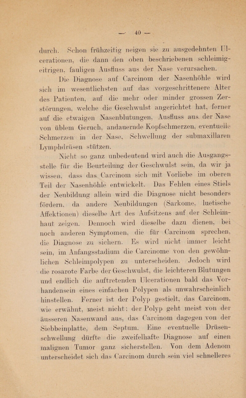 durch. Schon frühzeitig neigen sie zu ausgedehnten Ul- cerationen, die dann den oben beschriebenen schleimig- eitrigen. fauligen Ausfluss aus der Nase verursachen. Die Diagnose auf Carcinom der Nasenhöhle wird sich im wesentlichsten auf das vorgeschrittenere Alter des Patienten, auf die mehr oder minder grossen Zer¬ störungen, welche die Geschwulst angerichtet hat, ferner auf die etwaigen Nasenblutungen, Ausfluss aus, der Nase von üblem Geruch, andauernde Kopfschmerzen, eventuelle Schmerzen in der Nase, Schwellung der submaxillaren Lymphdrüsen stützen. Nicht so ganz unbedeutend wird auch die Ausgangs¬ stelle für die Beurteilung der Geschwulst sein, da wir ja wissen, dass das Carcinom sich mit Vorliebe im oberen Teil der Nasenhöhle entwickelt. Das Fehlen eines Stiels der Neubildung allein wird die Diagnose nicht besonders fördern, da andere Neubildungen (Sarkome, luetische Affektionen) dieselbe Art des Aufsitzens auf der Schleim¬ haut zeigen. Dennoch wird, dieselbe dazu dienen, Dei noch anderen Symptomen, die für Carcinom sprechen, die Diagnose zu sichern. Es wird nicht immer leicht sein, im Anfangsstadium die Carcinome von den gewöhn¬ lichen Schleimpolypen zu unterscheiden. Jedoch wird die rosarote Farbe der Geschwulst, die leichteren Blutungen und endlich die auf tretenden Ulcer ationen bald das Vor¬ handensein eines einfachen Polypen als unwahrscheinlich hinstellen. Ferner ist der Polyp gestielt, das Carcinom, wie erwähnt, meist nicht; der Polyp geht meist von der äusseren Nasenwand aus, das Carcinom dagegen von der Siebbeinplatte, dem Septum. Eine eventuelle Drüsen¬ schwellung dürfte die zweifelhafte Diagnose auf einen malignen Tumor ganz sicherstellen. Von dem Adenom unterscheidet sich das Carcinom durch sein viel schnelleres