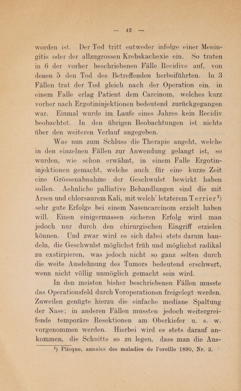 worden ist.. Der Tod tritt entweder infolge einer Menin¬ gitis oder der allzugrossen Krebskachexie ein. So traten in 6 der vorher beschriebenen Fälle Recidive auf, von denen 5 den Tod des Betreffenden herbeiführten. In 3 Fällen trat der Tod gleich nach der Operation ein, in einem Falle erlag Patient dem Careinom, welches kurz vorher nach Ergotininjektionen bedeutend zurückgegangen war. Einmal wurde im Laufe eines Jahres kein Recidiv beobachtet. In den übrigen Beobachtungen ist nichts über den weiteren Verlauf angegeben. Was nun zum Schluss die Therapie angeht, welche in den einzelnen Fällen zur Anwendung gelangt ist, so wurden, wie schon erwähnt, in einem Falle Ergotin¬ injektionen gemacht, welche auch für eine kurze Zeit eine Grössenabnahme der Geschwulst bewirkt haben sollen. Aehnliche palliative Behandlungen sind die mit Arsen und chlorsaurem Kali, mit welche letzterem Terrier1) . sehr gute Erfolge bei einem Nasencarcinom erzielt haben will. Einen einigermassen sicheren Erfolg wird man jedoch nur durch den chirurgischen Eingriff erzielen können. Und zwar wird es sich dabei stets darum han¬ deln, die Geschwulst möglichst früh und möglichst radikal zu exstirpieren, was jedoch nicht so ganz selten durch die weite Ausdehnung des Tumors bedeutend erschwert, wenn nicht völlig unmöglich gemacht sein wird. In den meisten bisher beschriebenen Fällen musste das Operationsfeld durch Voroperationen freigelegt werden. Zuweilen genügte hierzu die einfache mediane Spaltung der Nase; in anderen Fällen mussten jedoch weitergrei¬ fende temporäre Resektionen am Oberkiefer u. s. w. vorgenommen werden. Hierbei wird es stets darauf an¬ kommen, die Schnitte so zu legen, dass man die Aus- p Plicque, amiales des maladies de Poreille 1890, Nr. 3.