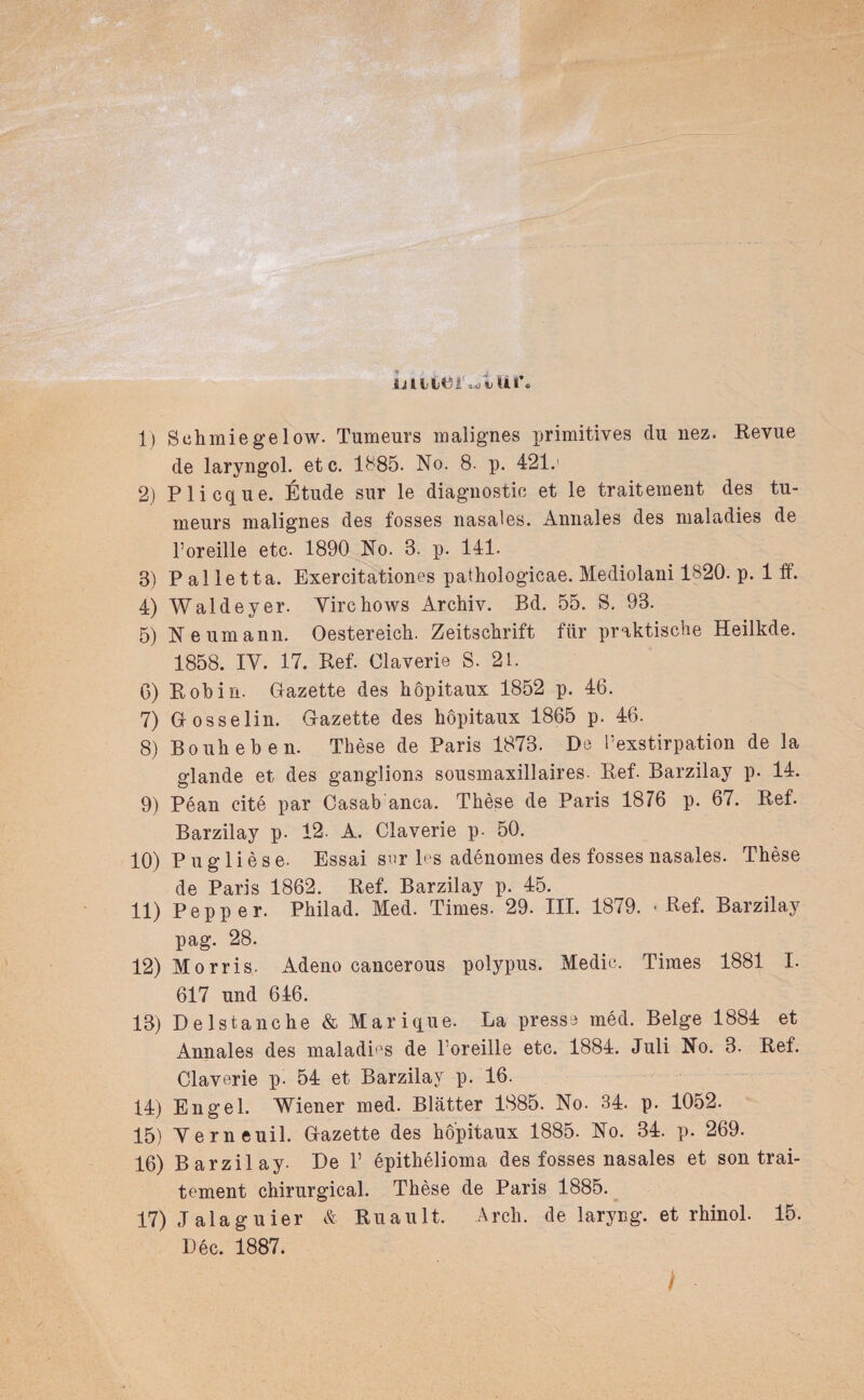 uitieif^Vut\ 1} Schmie ge low. Tumeurs malignes primitives ein nez. Revue de laryngol. etc. 1885. No. 8. p. 421.' 2) Plicque. Etüde snr le diagnostic et le traiteraent des tu- meurs malignes des fosses nasales. Annales des maladies de l’oreille etc. 1890 No. 8. p. 141. 3) Pailetta. Exercitationes pathologicae. Mediolani 1820. p. 1 ff. 4) Wald ey er. Virchows Archiv. Bd. 55. S. 93. 5) Neumann. Oestereich. Zeitschrift für praktische Heilkde. 1858. IV. 17. Ref. Claverie S. 21. 6) Roh in. Gazette des hopitaux 1852 p. 46. 7) Gr osselin. Gazette des hopitaux 1865 p. 46. 8) Bo uh eben. These de Paris 1873. De l’exstirpation de la glande et des ganglions sousmaxillaires. Ref. Barzilay p. 14. 9) Pean eite par Casab anca. These de Paris 1876 p. 67. Ref. Barzilay p. 12. A. Claverie p. 50. 10) P u g 1 i e s e- Essai sur les adenomes des fosses nasales. These de Paris 1862. Ref. Barzilay p. 45. 11) Pep per. Philad. Med. Times. 29. III. 1879. -Ref. Barzilay pag. 28. 12) Morris. Adeno cancerous polypus. Medic. Times 1881 I. 617 und 646. 13) Delstanche & Marique. La presse med. Beige 1884 et Annales des maladms de l’oreille etc. 1884. Juli No. 3. Ref. Claverie p. 54 et Barzilay p. 16. 14) Engel. Wiener med. Blätter 1885. No. 34. p. 1052. 15) Verneuil. Gazette des hopitaux 1885. No. 34. p. 269. 16) Barzilay. De 1’ epithelioma des fosses nasales et son trai- tement chirurgical. These de Paris 1885. 17) J ala g u ier & Ruault. Arch. de laryng. et rhinol. 15. Lee. 1887.