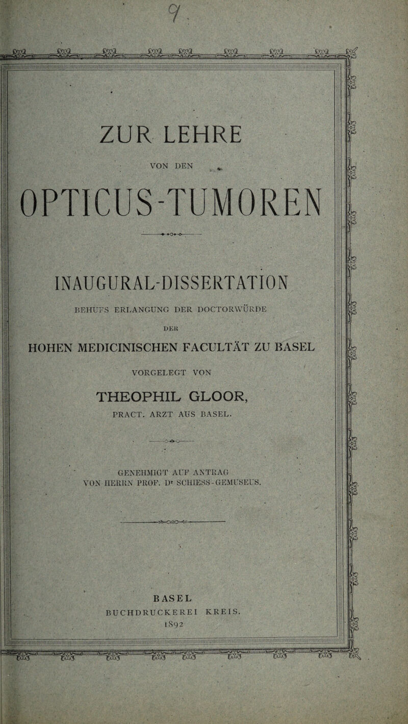 VON DEN OPTICUS-TUMOREN INAUGURALDISSERTATION BEHUFS ERLANGUNG DER DOCTORWURDE DEli HOHEN MEDICINISCHEN FACULTÄT ZU BASEL VORGELEGT VON THEOPHIL GLOOR, PRACT. ARZT AUS BASEL. GENEHMIGT AUF ANTRAG VON HERRN PROF. Dr SCHIESS-GEMUSEUS. BASEL BUCHDRUCKEREI KREIS. 1S92 piiiiiHiiiiiiiiiimimiiiini