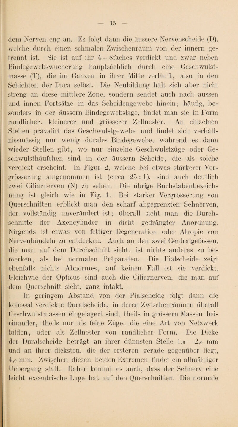 dem Nerven eng an. Es folgt dann die äussere Nervenscheide (D), welche durch einen schmalen Zwischenraum von der innern ge¬ trennt ist. Sie ist auf ihr 4- Bfaches verdickt und zwar neben Bindegewebswucherung hauptsächlich durch eine Geschwulst¬ masse (T), die im Ganzen in ihrer Mitte verläuft, also in den Schichten der Dura selbst. Die Neubildung hält sich aber nicht streng an diese mittlere Zone, sondern sendet auch nach aussen und innen Fortsätze in das Scheidengewebe hinein; häufig, be¬ sonders in der äussern Bindegewebslage, findet man sie in Form rundlicher, kleinerer und grösserer Zellnester. An einzelnen Stellen prävalirt das Geschwulstgewebe und findet sich verhält- nissmässig nur wenig durales Bindegewebe, während es dann wieder Stellen gibt, wo nur einzelne Geschwulstzüge oder Ge¬ schwulsthäufchen sind in der äussern Scheide, die als solche verdickt erscheint. In Figur 2, welche bei etwas stärkerer Ver- grösserung aufgenommen ist (circa 25: 1), sind auch deutlich zwei Giliarnerven (N) zu sehen. Die übrige Buchstabenbezeich¬ nung ist gleich wie in Fig. 1. Bei starker Vergrösserung von Querschnitten erblickt man den scharf abgegrenzten Sehnerven, der vollständig unverändert ist; überall sieht man die Durch¬ schnitte der Axencylinder in dicht gedrängter Anordnung. Nirgends ist etwas von fettiger Degeneration oder Atropie von Nervenbündeln zu entdecken. Auch an den zwei Centralgefässen, die man auf dem Durchschnitt sieht, ist nichts anderes zu be¬ merken, als bei normalen Präparaten. Die Pialseheide zeigt ebenfalls nichts Abnormes, auf keinen Fall ist sie verdickt. Gleichwie der Opticus sind auch die Giliarnerven, die man auf dem Querschnitt sieht, ganz intakt. In geringem Abstand von der Pialseheide folgt dann die kolossal verdickte Duralscheide, in deren Zwischenräumen überall Geschwulstmassen eingelagert sind, theils in grossem Massen bei¬ einander, theils nur als feine Züge, die eine Art von Netzwerk bilden, oder als Zellnester von rundlicher Form. Die Dicke der Duralscheide beträgt an ihrer dünnsten Stelle 1,6 — 2,o mm und an ihrer dicksten, die der ersteren gerade gegenüber liegt, 4,o mm. Zwischen diesen beiden Extremen findet ein allmähliger Uebergang statt. Daher kommt es auch, dass der Sehnerv eine leicht excentrische Fage hat auf den Querschnitten. Die normale