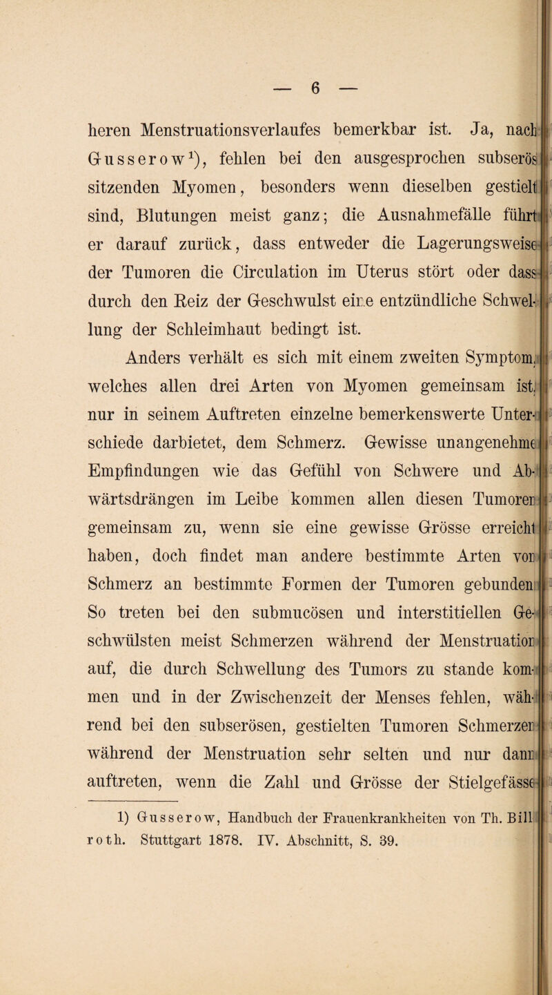 heren Menstruationsverlaufes bemerkbar ist. Ja, nach Gusserow1), fehlen bei den ausgesprochen subserösI sitzenden Myomen, besonders wenn dieselben gestielt! sind, Blutungen meist ganz; die Ausnahmefälle führt er darauf zurück, dass entweder die Lagerungsweise der Tumoren die Circulation im Uterus stört oder dass durch den Beiz der Geschwulst eine entzündliche Schwel¬ lung der Schleimhaut bedingt ist. Anders verhält es sich mit einem zweiten Symptom, welches allen drei Arten von Myomen gemeinsam ist, nur in seinem Auftreten einzelne bemerkenswerte Unten schiede darbietet, dem Schmerz. Gewisse unangenehme Empfindungen wie das Gefühl von Schwere und Ab¬ wärtsdrängen im Leibe kommen allen diesen Tumoren gemeinsam zu, wenn sie eine gewisse Grösse erreicht haben, doch findet man andere bestimmte Arten von Schmerz an bestimmte Formen der Tumoren gebunden So treten bei den submucösen und interstitiellen Ge¬ schwülsten meist Schmerzen während der Menstruation auf, die durch Schwellung des Tumors zu stände kom¬ men und in der Zwischenzeit der Menses fehlen, wäh¬ rend bei den subserösen, gestielten Tumoren Schmerzen während der Menstruation sehr selten und nur dann auftreten, wenn die Zahl und Grösse der Stielgefässe 1) Gusserow, Handbuch der Frauenkrankheiten von Th. Bill roth. Stuttgart 1878. IV. Abschnitt, S. 39.