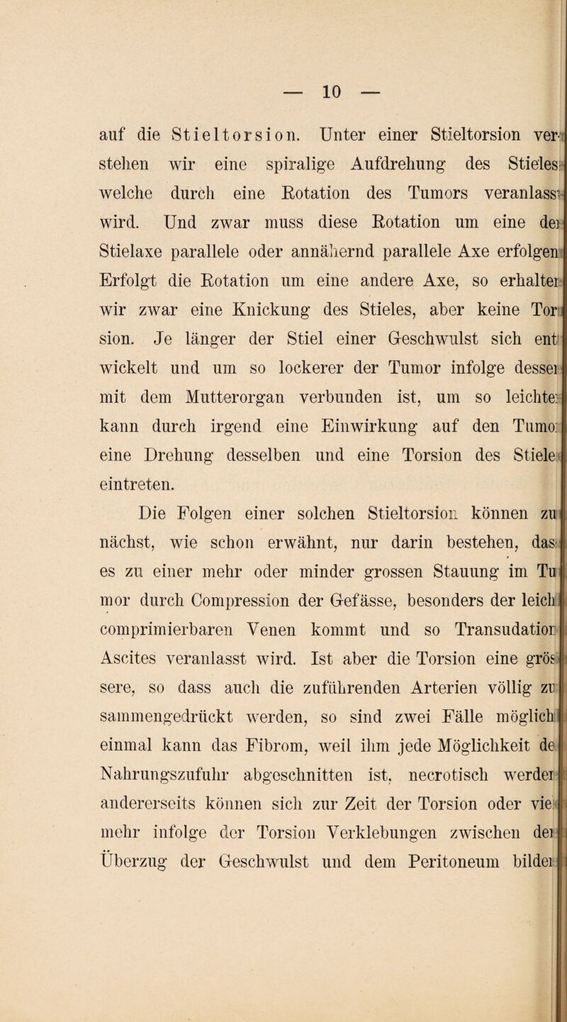 auf die Stieltorsion. Unter einer Stieltorsion ver¬ stehen wir eine spiralige Aufdrehung des Stieles; welche durch eine Eotation des Tumors veranlasse wird. Und zwar muss diese Eotation um eine de: Stielaxe parallele oder annähernd parallele Axe erfolgen Erfolgt die Eotation um eine andere Axe, so erhalten wir zwar eine Knickung des Stieles, aber keine Tori; sion. Je länger der Stiel einer Gleschwulst sich enti wickelt und um so lockerer der Tumor infolge dessei mit dem Mutterorgan verbunden ist, um so leichte:; kann durch irgend eine Einwirkung auf den Tumo: eine Drehung desselben und eine Torsion des Stiele eintreten. Die Folgen einer solchen Stieltorsion können zu nächst, wie schon erwähnt, nur darin bestehen, das es zu einer mehr oder minder grossen Stauung im Tu mor durch Compression der G-efässe, besonders der leich comprimierbaren Venen kommt und so Transudatior Ascites veranlasst wird. Ist aber die Torsion eine gröej sere, so dass auch die zuführenden Arterien völlig zu sammengedrückt werden, so sind zwei Fälle möglich einmal kann das Fibrom, weil ihm jede Möglichkeit de Nahrungszufuhr abgeschnitten ist, necrotisch werdei andererseits können sich zur Zeit der Torsion oder vie mehr infolge der Torsion Verklebungen zwischen dei i Überzug der Geschwulst und dem Peritoneum bildet i