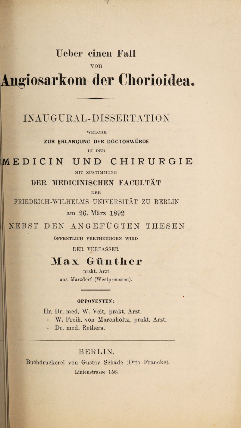 lieber einen Fall von ngiosarkom der Chorioidea. INAUGURAL-DISSERTATION WELCHE ZUR ERLANGUNG DER DOCTORWÜRDE IN DER EDICIN UND CHIRURGIE MIT ZUSTIMMUNG DER MEDICINISCHEN FACULTÄT DER FRIEDRICH-WILHELMS - UNIVERSITÄT ZU BERLIN am 26. März 1892 NEBST DEN ANGEFÜGTEN THESEN ÖFFENTLICH VERTHEIDIGEN WIRD DER VERFASSER Max Günther prakt. Arzt aus Marzdorf (Westpreussen). OPPONENTEN: Hr. Dr. med. W. Veit, prakt. Arzt. - W. Freih. von Marenholtz, prakt. Arzt. - Dr. med. Rethers. BERLIN. Buchdruckerei von Gustav Schade (Otto Francke). Linienstrasse 158.
