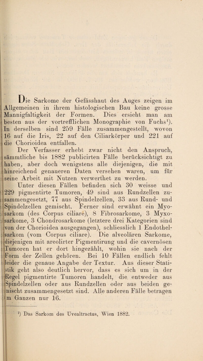 Die Sarkome der Gefässhaut des Auges zeigen im Allgemeinen in ihrem histologischen Bau keine grosse Mannigfaltigkeit der Formen. Dies ersieht man am besten aus der vortrefflichen Monographie von Fuchs1). In derselben sind 259 Fälle zusammengestellt, wovon 16 auf die Iris, 22 auf den Ciliarkörper und 221 auf I die Ohorioidea entfallen. Der Verfasser erhebt zwar nicht den Anspruch, mämmtliche bis 1882 publicirten Fälle berücksichtigt zu haben^ aber doch wenigstens alle diejenigen, die mit (hinreichend genaueren Daten versehen waren, um für iseine Arbeit mit Nutzen verwerthet zu werden. Unter diesen Fällen befinden sich 30 weisse und 229 pigmentirte Tumoren, 49 sind aus Rundzellen zu¬ sammengesetzt, 77 aus Spindelzellen, 33 aus Rund- und Spindelzellen gemischt. Ferner sind erwähnt ein Myo- sarkom (des Corpus ciliare), 8 Fibrosarkome, 3 Myxo- sarkome, 3 Chondrosarkome (letztere drei Kategorien sind ivon der Chorioidea ausgegangen), schliesslich 1 Endothel- fsarkom (vom Corpus ciliare). Die alveolären Sarkome, diejenigen mit areolirter Pigmentirung und die cavernösen Tumoren hat er dort hingezählt, wohin sie nach der Form der Zellen gehören. Bei 10 Fällen endlich fehlt > leider die genaue Angabe der Textur. Aus dieser Stati¬ stik geht also deutlich hervor, dass es sich um in der Regel pigmentirte Tumoren handelt, die entweder aus Spindelzellen oder aus Rundzellen oder aus beiden ge¬ mischt zusammengesetzt sind. Alle anderen Fälle betragen m Ganzen nur 16. b Das Sarkom des Uvealtractus, Wien 1882.