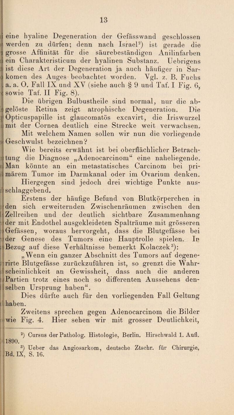i eine hyaline Degeneration der Gefässwand geschlossen ! werden zu dürfen; denn nach Israel2) ist gerade die i grosse Affinität für die säurebeständigen Anilinfarben lij ein Charakteristicum der hyalinen Substanz. Uebrigens \\ ist diese Art der Degeneration ja auch häufiger in Sar- ] komen des Auges beobachtet worden. Vgl. z. B. Fuchs j a. a. 0. Fall IX und XV (siehe auch § 9 und Taf. I Fig. 6, (] sowie Taf. II Fig. 8). Die übrigen Bulbustheile sind normal, nur die ab- s gelöste Retina zeigt atrophische Degeneration. Die :j Opticuspapille ist glaucomatös excavirt, die Iriswurzel | mit der Cornea deutlich eine Strecke weit verwachsen. Mit welchem Namen sollen wir nun die vorliegende ej Geschwulst bezeichnen? Wie bereits erwähnt ist bei oberflächlicher Betrach¬ tung die Diagnose „Adenocarcinom“ eine naheliegende, d Man könnte an ein metastatisches Carcinom bei pri- i märem Tumor im Darmkanal oder im Ovarium denken. Hiergegen sind jedoch drei wichtige Punkte aus- i[j schlaggebend. Erstens der häufige Befund von Blutkörperchen in : den sich erweiternden Zwischenräumen zwischen den I Zellreihen und der deutlich sichtbare Zusammenhang der mit Endothel ausgekleideten Spalträume mit grösseren :;>Gefässen, woraus hervorgeht, dass die Blutgefässe bei ■ ider Genese des Tumors eine Hauptrolle spielen, Id f iBezug auf diese Verhältnisse bemerkt Kolaczek3): „Wenn ein ganzer Abschnitt des Tumors auf degene- ; rirte Blutgefässe zurückzuführen ist, so grenzt die Wahr¬ scheinlichkeit an Gewissheit, dass auch die anderen ::s Partien trotz eines noch so differenten Aussehens den- il:selben Ursprung haben“. Dies dürfte auch für den vorliegenden Fall Geltung ! haben. Zweitens sprechen gegen Adenocarcinom die Bilder i wie Fig. 4. Hier sehen wir mit grosser Deutlichkeit, 2) Cursus der Patholog. Histologie, Berlin. Hirschwald 1. Auü. 1890. 3) Ueber das Angiosarkom, deutsche Ztschr. für Chirurgie, , Bd. IX, S. 16.