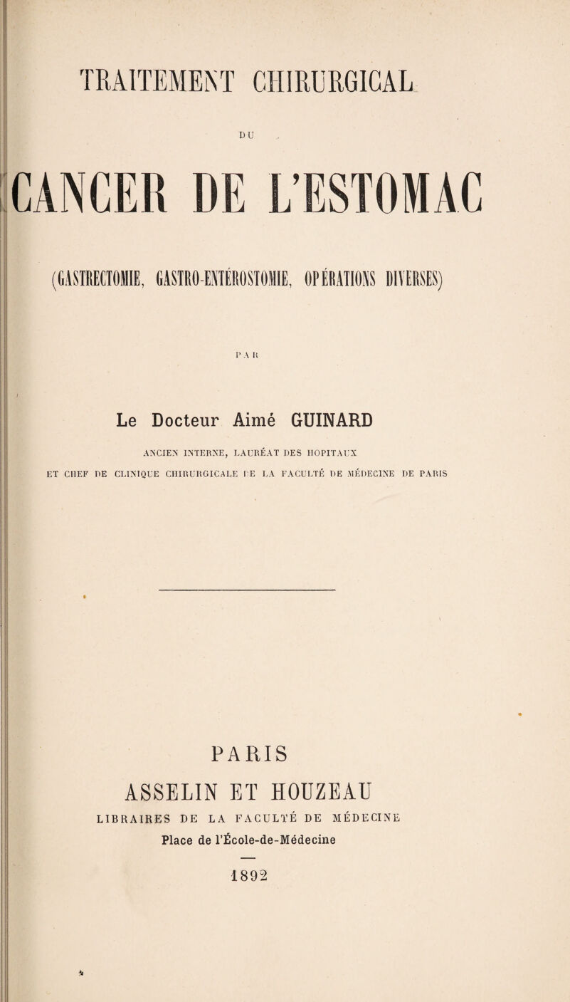 DU CANCER P A R Le Docteur Aimé GUINARD ANCIEN INTERNE, LAURÉAT DES HOPITAUX ET CHEF DE CLINIQUE CHIRURGICALE LE LA FACULTÉ DE MÉDECINE DE PARIS PARIS ASSELIN ET HOUZEAU LIBRAIRES DE LA FACULTÉ DE MÉDECINE Place de l’École-de-Médecine