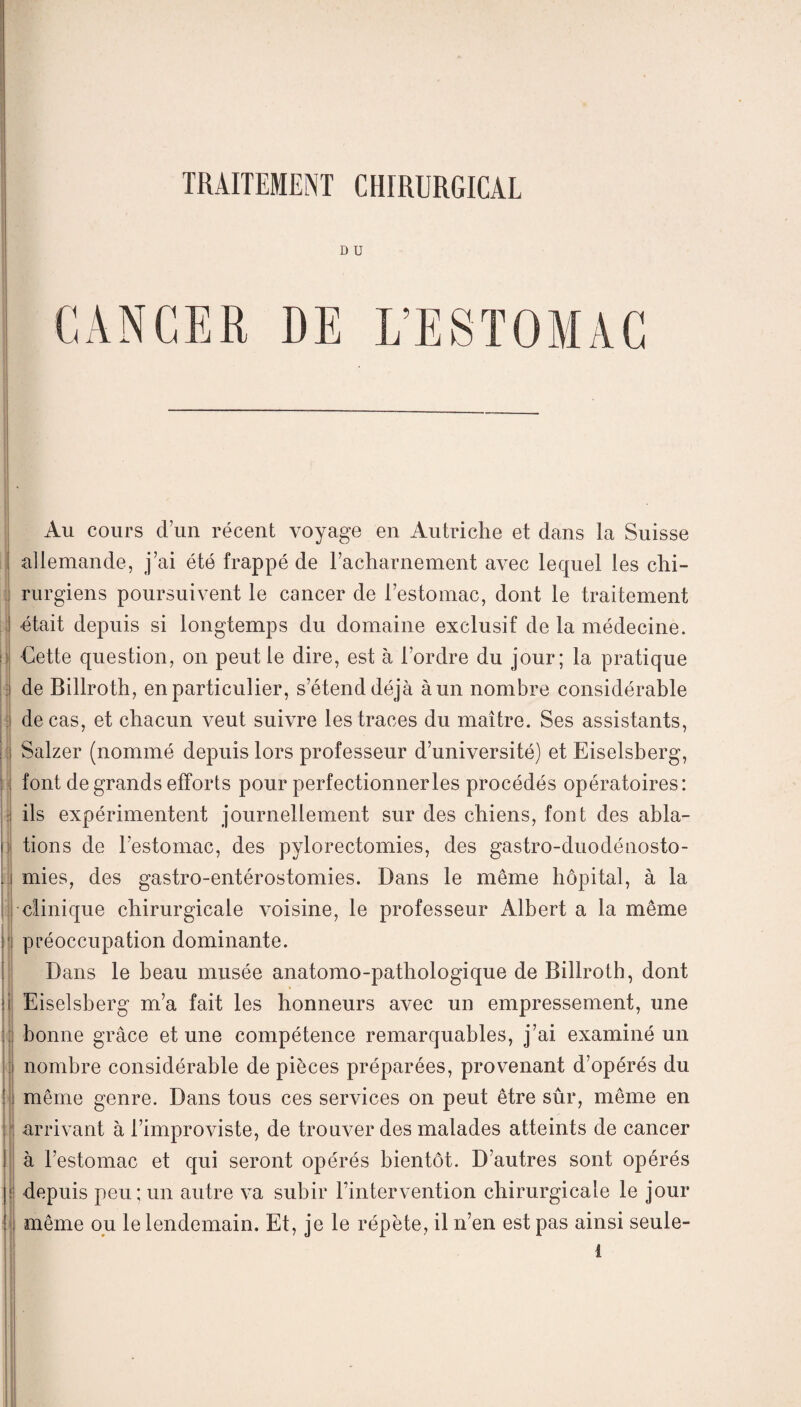 D U CANCER DE L’ESTOM Au cours d’un récent voyage en Autriche et dans la Suisse allemande, j’ai été frappé de l’acharnement avec lequel les chi¬ rurgiens poursuivent le cancer de l’estomac, dont le traitement était depuis si longtemps du domaine exclusif de la médecine. Cette question, on peut le dire, est à l’ordre du jour; la pratique de Billroth, en particulier, s’étend déjà à un nombre considérable de cas, et chacun veut suivre les traces du maître. Ses assistants, Salzer (nommé depuis lors professeur d’université) et Eiselsberg, font de grands efforts pour perfectionner les procédés opératoires: ils expérimentent journellement sur des chiens, font des abla¬ tions de l’estomac, des pylorectomies, des gastro-duodénosto¬ mies, des gastro-entérostomies. Dans le même hôpital, à la clinique chirurgicale voisine, le professeur Albert a la même préoccupation dominante. Dans le beau musée anatomo-pathologique de Billroth, dont Eiselsberg m’a fait les honneurs avec un empressement, une bonne grâce et une compétence remarquables, j’ai examiné un nombre considérable de pièces préparées, provenant d’opérés du même genre. Dans tous ces services on peut être sûr, même en arrivant à l’improviste, de trouver des malades atteints de cancer à l’estomac et qui seront opérés bientôt. D’autres sont opérés depuis peu; un autre va subir Tintervention chirurgicale le jour même ou le lendemain. Et, je le répète, il n’en est pas ainsi seule-