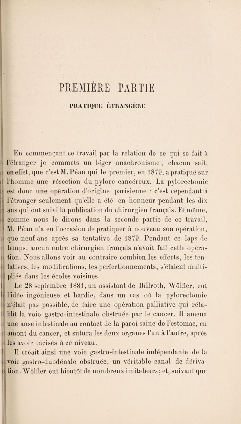 PREMIÈRE PARTIE PRATIQUE ÉTRANGÈRE En commençant ce travail par la relation de ce qui se fait à l’étranger je commets un léger anachronisme ; chacun sait, en effet, que c’est M.Péan qui le premier, en 1879, a pratiqué sur l’homme une résection du pylore cancéreux. La pylorectomie est donc une opération d’origine parisienne : c’est cependant à l’étranger seulement qu’elle a été en honneur pendant les dix ans qui ont suivi la publication du chirurgien français. Et meme, comme nous le dirons dans la seconde partie de ce travail, M. Péan n’a eu l’occasion de pratiquer à nouveau son opération, que neuf ans après sa tentative de 1879. Pendant ce laps de i temps, aucun autre chirurgien français n’avait fait cette opéra¬ tion. Nous allons voir au contraire combien les efforts, les ten¬ tatives, les modifications, les perfectionnements, s’étaient multi¬ pliés dans les écoles voisines. Le 28 septembre 1881, un assistant de Billroth, Wôlfler, eut l’idée ingénieuse et hardie, dans un cas où la pylorectomie n’était pas possible, de faire une opération palliative qui réta¬ blît la voie gastro-intestinale obstruée par le cancer. Il amena une anse intestinale au contact de la paroi saine de l’estomac, en amont du cancer, et sutura les deux organes l’un à l’autre, après les avoir incisés à ce niveau. Il créait ainsi une voie gastro-intestinale indépendante de la voie gastro-duodénale obstruée, un véritable canal de dériva- i tion. Wôlfler eut bientôt de nombreux imitateurs ; et, suivant que