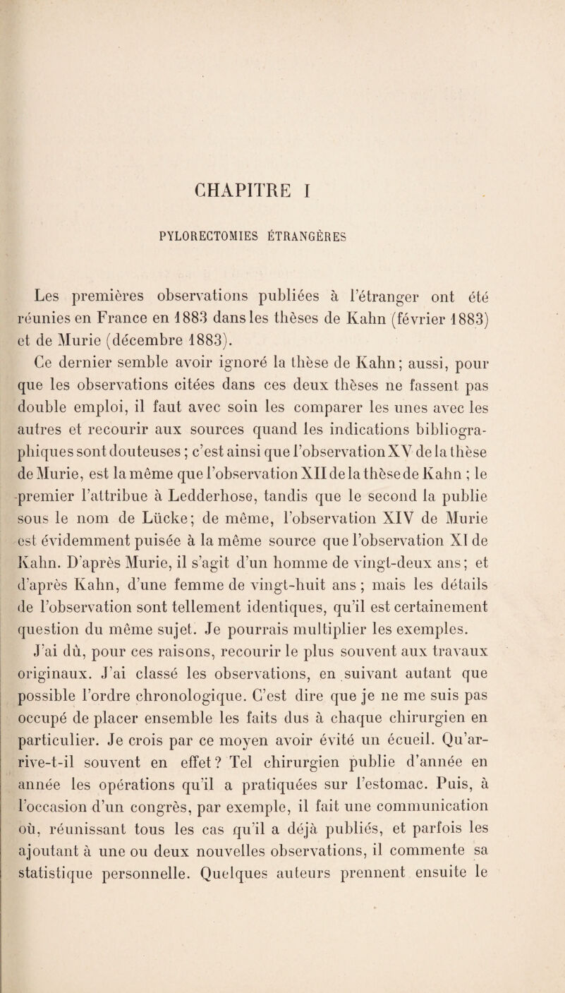 CHAPITRE I PYLORECTOMIES ÉTRANGÈRES Les premières observations publiées à l’étranger ont été réunies en France en 1883 dans les thèses de Kahn (février 1883) et de Mûrie (décembre 1883). Ce dernier semble avoir ignoré la thèse de Kahn; aussi, pour que les observations citées dans ces deux thèses ne fassent pas double emploi, il faut avec soin les comparer les unes avec les autres et recourir aux sources quand les indications bibliogra¬ phiques sont douteuses ; c’est ainsi que l’observation XV de la thèse de Mûrie, est la même que l’observation XII de la thèse de Kahn ; le premier l’attribue à Ledderhose, tandis que le second la publie sous le nom de Lücke; de même, l’observation XIV de Mûrie est évidemment puisée à la même source que l’observation XI de Kahn. D'après Mûrie, il s’agit d’un homme de vingt-deux ans; et d’après Kahn, d’une femme de vingt-huit ans ; mais les détails de l’observation sont tellement identiques, qu’il est certainement question du même sujet. Je pourrais multiplier les exemples. J’ai dù, pour ces raisons, recourir le plus souvent aux travaux originaux. J’ai classé les observations, en suivant autant que possible l’ordre chronologique. C’est dire que je ne me suis pas occupé de placer ensemble les faits dus à chaque chirurgien en particulier. Je crois par ce moyen avoir évité un écueil. Qu’ar- rive-t-il souvent en effet ? Tel chirurgien publie d’année en année les opérations qu’il a pratiquées sur l’estomac. Puis, à l’occasion d’un congrès, par exemple, il fait une communication où, réunissant tous les cas qu’il a déjà publiés, et parfois les ajoutant à une ou deux nouvelles observations, il commente sa statistique personnelle. Quelques auteurs prennent ensuite le