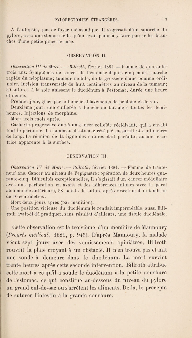 A l’autopsie, pas de foyer métastatique. Il s’agissait d’un squirrhe du pylore, avec une sténose telle qu’on avait peine à y faire passer les bran¬ ches d’une petite pince fermée. OBSERVATION II. Observation 111 de Mûrie. —Billroth, février 1881. — Femme de quarante- trois ans. Symptômes de cancer de l’estomac depuis cinq mois; marche rapide du néoplasme; tumeur mobile, de la grosseur d’une pomme ordi¬ naire. Incision transversale de huit centimètres au niveau de la tumeur; 50 sutures à la soie unissent le duodénum à l’estomac, durée une heure et demie. Premier jour, glace par la bouche et lavements de peptone et de vin. Deuxième jour, une cuillerée à bouche de lait aigre toutes les demi- heures. Injections de morphine. Mort trois mois après. Cachexie progressive due à un cancer colloïde récidivant, qui a envahi tout le péritoine. Le lambeau d’estomac réséqué mesurait 14 centimètres de long. La réunion de la ligne des sutures était parfaite; aucune cica¬ trice apparente à la surface. OBSERVATION III. Observation IV de Mûrie. — Billroth, février 1881. — Femme de trente- neuf ans. Cancer au niveau de l’épigastre; opération de deux heures qua¬ rante-cinq. Difficultés exceptionnelles, il s’agissait d’un cancer médullaire avec une perforation en avant et des adhérences intimes avec la paroi abdominale antérieure, 58 points de suture après résection d’un lambeau de 10 centimètres. Mort deux jours après (par inanition). Une position vicieuse du duodénum le rendait imperméable, aussi Bill¬ roth avait-il du pratiquer, sans résultat d’ailleurs, une fistule duodénale. Cette observation est la troisième d’un mémoire de Maunoury (.Progrès médical, 1881, p. 945). D’après Maunoury, la malade vécut sept jours avec des vomissements opiniâtres, Billroth rouvrit la plaie croyant à un obstacle. Il n’en trouva pas et mit une sonde à demeure dans le duodénum. La mort survint trente heures après cette seconde intervention. Billroth attribue cette mort à ce qu’il a soudé le duodénum à la petite courbure de l’estomac, ce qui constitue au-dessous du niveau du pylore un grand cul-de-sac où s’arrêtent les aliments. De là, le précepte <*- de suturer l’intestin à la grande courbure.