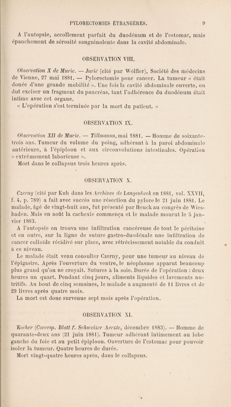 A l’autopsie, accollement parfait du duodénum et de l’estomac, mais épanchement de sérosité sanguinolente dans la cavité abdominale. f OBSERVATION VIII. Observation X de Mûrie. — Jurié (cité par Wôlfler), Société des médecins de Vienne, 27 mai 1881. — Pylorectomie pour cancer. La tumeur « était douée d’une grande mobilité ». Une fois la cavité abdominale ouverte, on dut exciser un fragment du pancréas, tant l’adhérence du duodénum était intime avec cet organe. « L’opération s’est terminée par la mort du patient. » OBSERVATION IX. Observation XII de Mûrie. — Tillmanns, mai 1881. — Homme de soixanfe- trois ans. Tumeur du volume du poing, adhérant à la paroi abdominale antérieure, à l’épiploon et aux circonvolutions intestinales. Opération « extrêmement laborieuse ». Mort dans le collapsus trois heures après. w OBSERVATION X. Czerny (cité par Kuh dans les Archives de Langenbeck en 1881, vol. XXVII, f. 4, p. 789) a fait avec succès une résection du pylore le 21 juin 1881. Le malade, âgé de vingt-huit ans, fut présenté par Heuckau congrès de YVies- haden. Mais en août la cachexie commença et le malade mourut le 5 jan¬ vier 1883. A l’autopsie on trouva une infiltration cancéreuse de tout le péritoine et en outre, sur la ligne de suture gastro-duodénale une infiltration de cancer colloïde récidivé sur place, avec rétrécissement notable du conduit à ce niveau. Le malade était venu consulter Czerny, pour une tumeur au niveau de l’épigastre. Après l’ouverture du ventre, le néoplasme apparut beaucoup plus grand qu’on ne croyait. Sutures à la soie. Durée de l’opération : deux heures un quart. Pendant cinq jours, aliments liquides et lavements nu¬ tritifs. Au bout de cinq semaines, le malade a augmenté de 11 livres et de 29 livres après quatre mois. La mort est donc survenue sept mois après l’opération. OBSERVATION XI. Rocher (Corresp. Blatt f. Schiveizer Aerzte, décembre 1883). — Homme de quarante-deux ans (21 juin 1881). Tumeur adhérant intimement au lobe gauche du foie et au petit épiploon. Ouverture de l’estomac pour pouvoir isoler la tumeur. Quatre heures de durée. Mort vingt-quatre heures après, dans le collapsus.