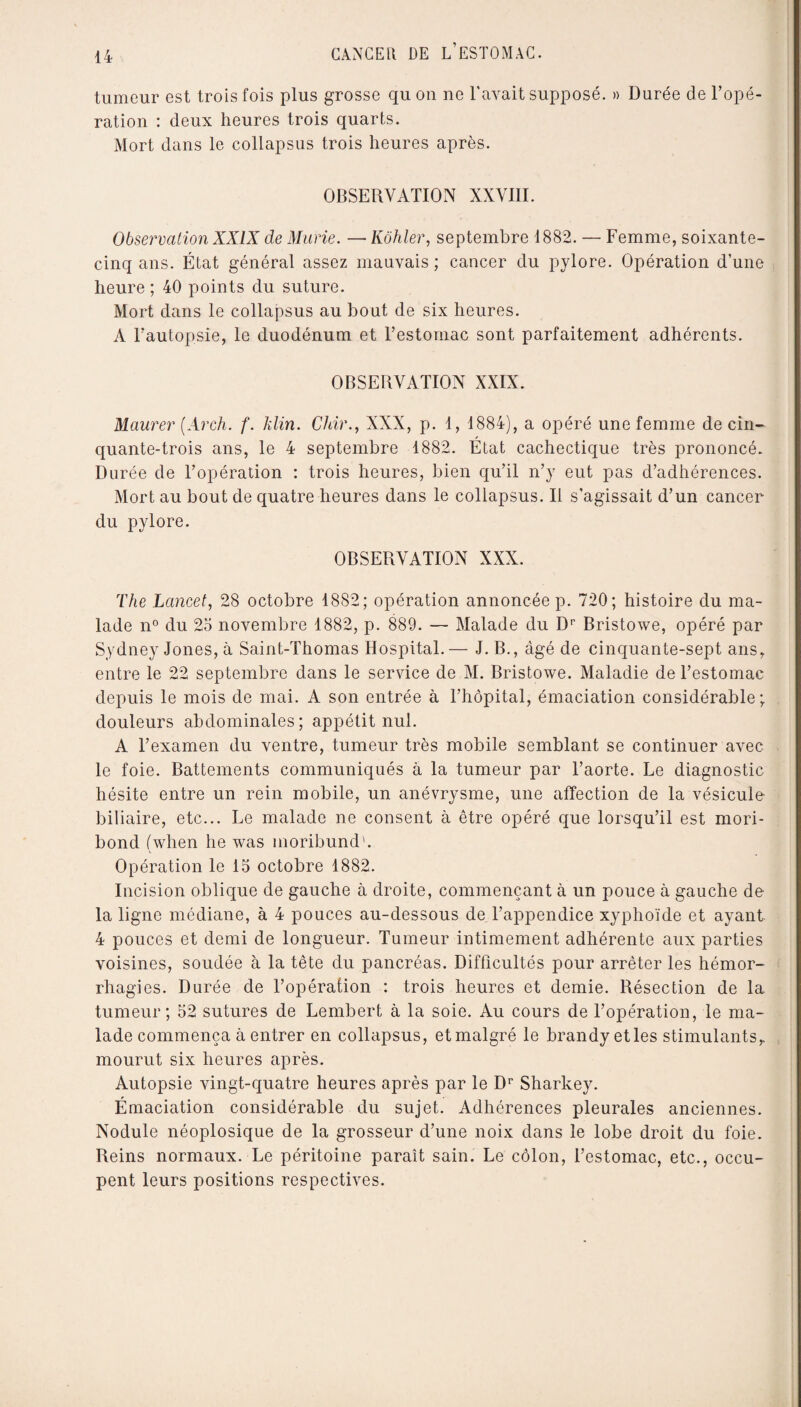 tumeur est trois fois plus grosse qu ou ne l'avait supposé. » Durée de l’opé¬ ration : deux heures trois quarts. Mort dans le collapsus trois heures après. OBSERVATION XXVIII. Observation XXIX de Marie. — Kôhler, septembre 1882. — Femme, soixante- cinq ans. État général assez mauvais ; cancer du pylore. Opération d’une heure ; 40 points du suture. Mort dans le collapsus au bout de six heures. A l’autopsie, le duodénum et l’estomac sont parfaitement adhérents. OBSERVATION XXIX. Maurer (Arch. f. klin. Chir., XXX, p. 1, 1884), a opéré une femme de cin¬ quante-trois ans, le 4 septembre 1882. État cachectique très prononcé. Durée de l’opération : trois heures, bien qu’il n’y eut pas d’adhérences. Mort au bout de quatre heures dans le collapsus. Il s’agissait d’un cancer du pylore. OBSERVATION XXX. The Lancet, 28 octobre 1882; opération annoncée p. 720; histoire du ma¬ lade n° du 25 novembre 1882, p. 889. — Malade du Dr Bristowe, opéré par Sydney Jones, à Saint-Thomas Hospital.— J. B., âgé de cinquante-sept ans, entre le 22 septembre dans le service de M. Bristowe. Maladie de l’estomac depuis le mois de mai. A son entrée à l’hôpital, émaciation considérable; douleurs abdominales; appétit nul. A l’examen du ventre, tumeur très mobile semblant se continuer avec le foie. Battements communiqués a la tumeur par l’aorte. Le diagnostic hésite entre un rein mobile, un anévrysme, une affection de la vésicule biliaire, etc... Le malade ne consent à être opéré que lorsqu’il est mori¬ bond (when he was moribund'. Opération le 15 octobre 1882. Incision oblique de gauche à droite, commençant à un pouce à gauche de la ligne médiane, à 4 pouces au-dessous de l’appendice xyphoïde et ayant 4 pouces et demi de longueur. Tumeur intimement adhérente aux parties voisines, soudée à la tête du pancréas. Difficultés pour arrêter les hémor¬ rhagies. Durée de l’opération : trois heures et demie. Résection de la tumeur; 52 sutures de Lembert à la soie. Au cours de l’opération, le ma¬ lade commença à entrer en collapsus, et malgré le brandy et les stimulants, mourut six heures après. Autopsie vingt-quatre heures après par le Dr Sharkey. Émaciation considérable du sujet. Adhérences pleurales anciennes. Nodule néoplosique de la grosseur d’une noix dans le lobe droit du foie. Reins normaux. Le péritoine paraît sain. Le côlon, l’estomac, etc., occu¬ pent leurs positions respectives.