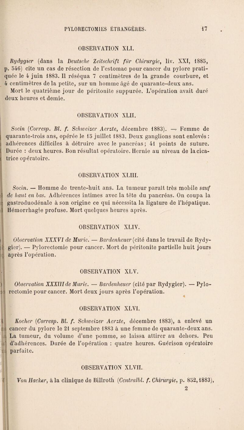 OBSERVATION XLI. Rydygier (dans la Deutsche Zeitschrift fur Chirurgie, liv. XXI, 1885, p. 546) cite un cas de résection de l’estomac pour cancer du pylore prati¬ quée le 4 juin 1883. Il réséqua 7 centimètres de la grande courbure, et 4 centimètres delà petite, sur un homme âgé de quarante-deux ans. Mort le quatrième jour de péritonite suppurée. L’opération avait duré deux heures et demie. OBSERVATION XLII. Socin (Corresp. Bl. f. Schweizer Aerzte, décembre 1883). — Femme de ; quarante-trois ans, opérée le 15 juillet 1883. Deux ganglions sont enlevés : i adhérences difficiles à détruire avec le pancréas ; 41 points de suture. G Durée : deux heures. Bon résultat opératoire. Hernie au niveau de lacica- | trice opératoire. OBSERVATION XLIII. Socin. — Homme de trente-huit ans. La tumeur paraît très mobile sauf § de haut en bas. Adhérences intimes avec la tête du pancréas. On coupa la il gastroduodénale à son origine ce qui nécessita la ligature de l’hépatique. 1 Hémorrhagie profuse. Mort quelques heures après. I OBSERVATION XLIV. Observation XXXVI de Mûrie. — Bardenheuer (cité dans le travail de Rydy- ; gier). — Pylorectomie pour cancer. Mort de péritonite partielle huit jours après l’opération. OBSERVATION XLV. Observation XXXUIde Mûrie. — Bardenheuer (cité par Rydygier). — Pylo- i rectomie pour cancer. Mort deux jours après l’opération. OBSERVATION XLVI. â Rocher (Corresp. Bl. f. Schweizer Aerzte, décembre 1883), a enlevé un cancer du pylore le 21 septembre 1883 à une femme de quarante-deux ans. La tumeur, du volume d’une pomme, se laissa attirer au dehors. Peu d’adhérences. Durée de l’opération : quatre heures. Guérison opératoire parfaite. OBSERVATION XLVII. Von Hacker, à la clinique de Billroth (Centralbl. f. Chirurgie, p. 852,1883), 2