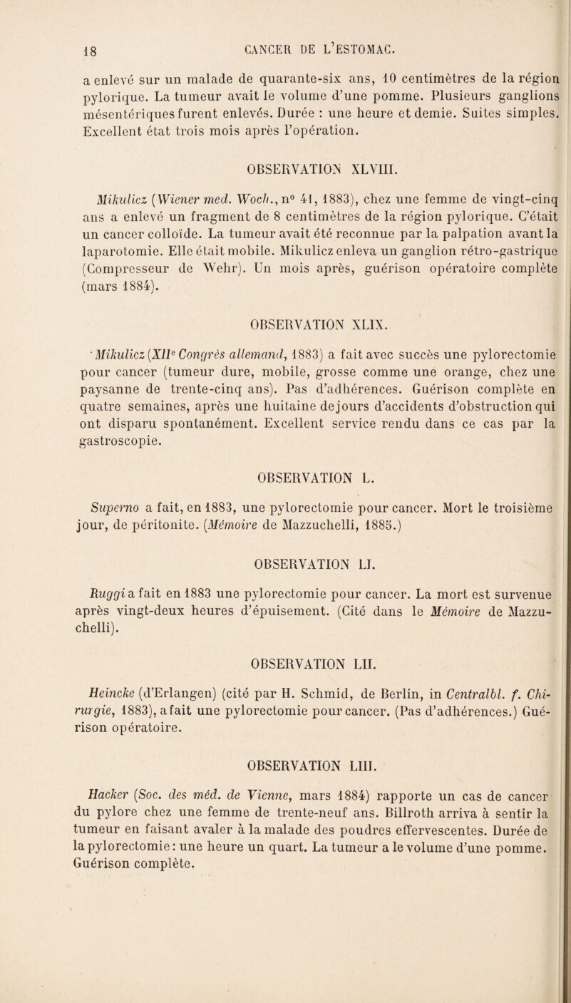 a enlevé sur un malade de quarante-six ans, 10 centimètres de la région pylorique. La tumeur avait le volume d’une pomme. Plusieurs ganglions mésentériques furent enlevés. Durée : une heure et demie. Suites simples. Excellent état trois mois après l’opération. OBSERVATION XLVIII. Mikulicz [Wiener med. Woc/u, n° 41, 1883), chez une femme de vingt-cinq ans a enlevé un fragment de 8 centimètres de la région pylorique. C’était un cancer colloïde. La tumeur avait été reconnue par la palpation avant la laparotomie. Elle était mobile. Mikulicz enleva un ganglion rétro-gastrique (Compresseur de Wehr). Un mois après, guérison opératoire complète (mars 1884). OBSERVATION XLIN. ' Mikulicz [XIIe Congrès allemand, 1883) a fait avec succès une pylorectomie pour cancer (tumeur dure, mobile, grosse comme une orange, chez une paysanne de trente-cinq ans). Pas d’adhérences. Guérison complète en quatre semaines, après une huitaine dejours d’accidents d’obstruction qui ont disparu spontanément. Excellent service rendu dans ce cas par la gastroscopie. OBSERVATION L. Superno a fait, en 1883, une pylorectomie pour cancer. Mort le troisième jour, de péritonite. [Mémoire de Mazzuchelli, 1885.) OBSERVATION LL Ruggi a fait en 1883 une pylorectomie pour cancer. La mort est survenue après vingt-deux heures d’épuisement. (Cité dans le Mémoire de Mazzu¬ chelli). OBSERVATION LU. Heincke (d’Erlangen) (cité par H. Schmid, de Berlin, in Centralbl. f. Chi¬ rurgie, 1883),afait une pylorectomie pour cancer. (Pas d’adhérences.) Gué¬ rison opératoire. OBSERVATION LIII. Hacker [Soc. des méd. de Vienne, mars 1884) rapporte un cas de cancer du pylore chez une femme de trente-neuf ans. Billroth arriva à sentir la tumeur en faisant avaler à la malade des poudres effervescentes. Durée de la pylorectomie : une heure un quart. La tumeur a le volume d’une pomme. Guérison complète.