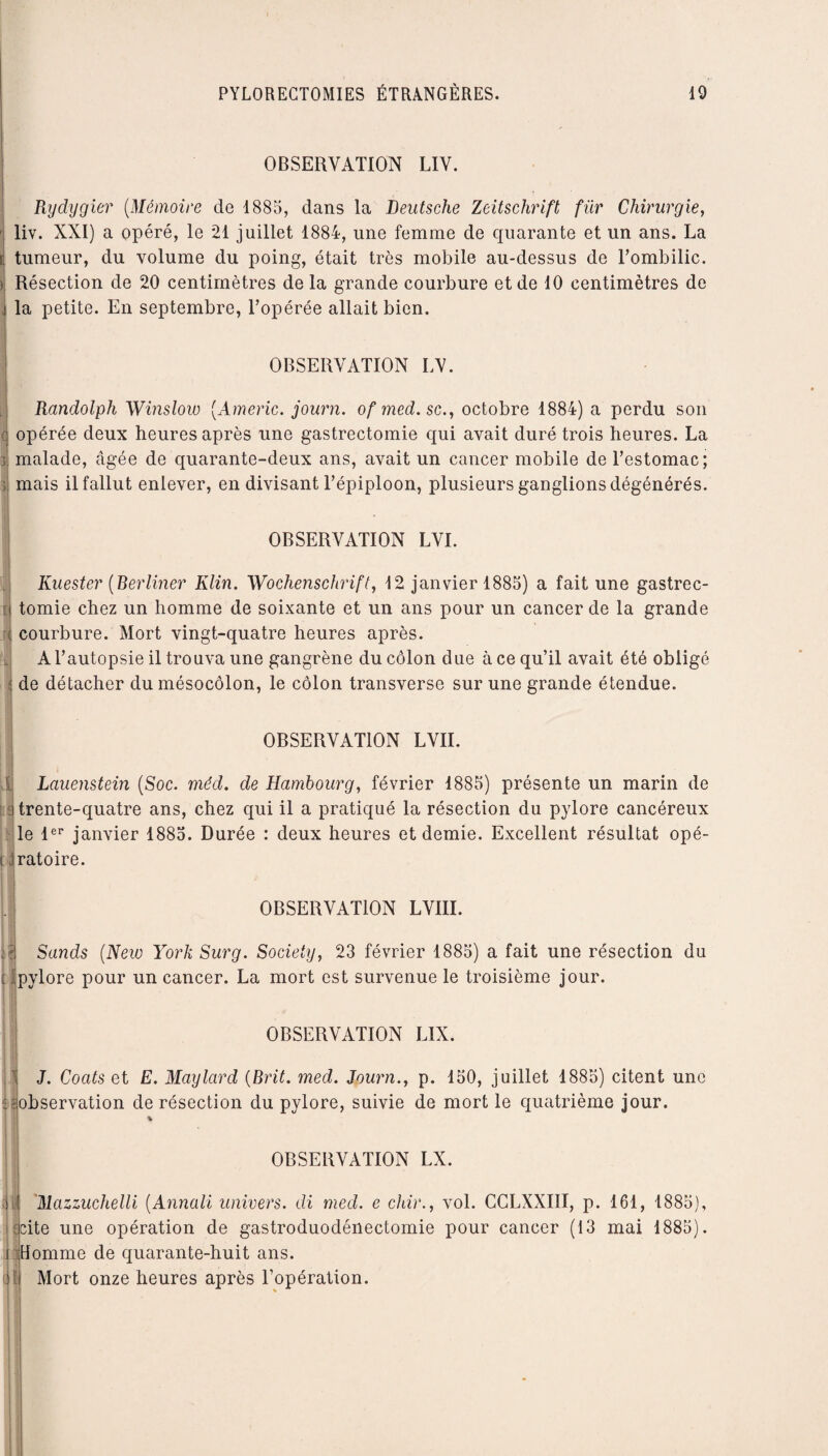 OBSERVATION LIV. Rydygier (Mémoire de 1885, dans la Deutsche Zeitschrift für Chirurgie, liv. XXI) a opéré, le 21 juillet 1884, une femme de quarante et un ans. La tumeur, du volume du poing, était très mobile au-dessus de Tombilic. Résection de 20 centimètres de la grande courbure et de 10 centimètres de la petite. En septembre, l’opérée allait bien. OBSERVATION LV. Randolph Winslow (Americ. journ. ofmed.sc., octobre 1884) a perdu son opérée deux heures après une gastrectomie qui avait duré trois heures. La >1 malade, âgée de quarante-deux ans, avait un cancer mobile de l’estomac; mais il fallut enlever, en divisant l’épiploon, plusieurs ganglions dégénérés. OBSERVATION LVI. i H Ru ester (Ber liner Klin. Wochenschrift, 12 janvier 1885) a fait une gastrec¬ tomie chez un homme de soixante et un ans pour un cancer de la grande courbure. Mort vingt-quatre heures après. A l’autopsie il trouva une gangrène du côlon due à ce qu’il avait été obligé de détacher du mésocôlon, le côlon transverse sur une grande étendue. OBSERVATION LVII. Lauenstein (Soc. méd. de Hambourg, février 1885) présente un marin de Hrente-quatre ans, chez qui il a pratiqué la résection du pylore cancéreux le 1er janvier 1885. Durée : deux heures et demie. Excellent résultat opé- ! jratoire. OBSERVATION LVIII. ) Sands (New York Surg. Society, 23 février 1885) a fait une résection du pylore pour un cancer. La mort est survenue le troisième jour. OBSERVATION LIX. J. Coats et E. May lard (Brit. med. Journ., p. 150, juillet 1885) citent une observation de résection du pylore, suivie de mort le quatrième jour. % OBSERVATION LX. 1 il Mazzuchelli (Annali univers, di med. e chir., vol. CCLXXIII, p. 161, 1885), cite une opération de gastroduodénectomie pour cancer (13 mai 1885). Homme de quarante-huit ans. R Mort onze heures après l’opération.