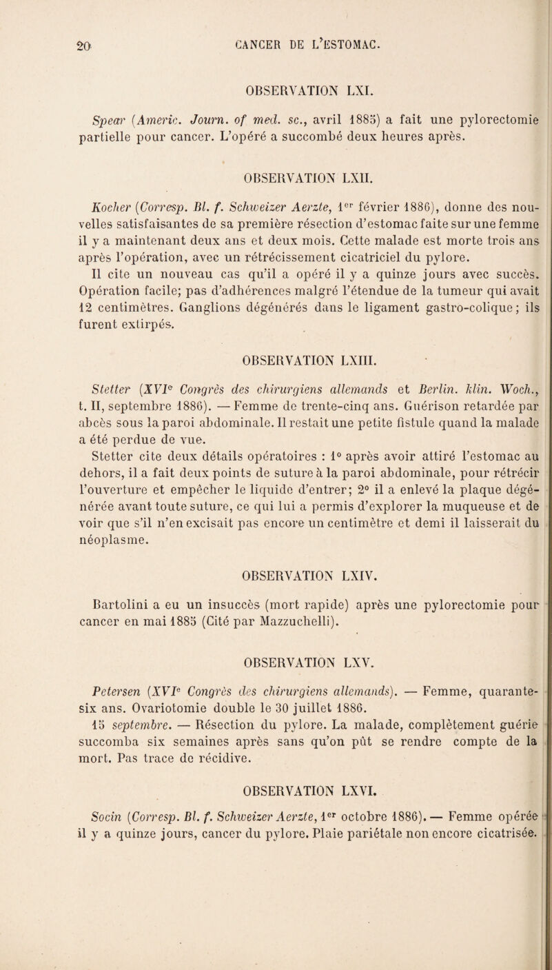 OBSERVATION LXI. Spear (Amène. Journ. of med. sc., avril 1885) a fait une pylorectomie partielle pour cancer. L’opéré a succombé deux heures après. OBSERVATION LXII. Rocher (Corresp. Bl. f. Schweizer Aerzte, 1er février 1886), donne des nou¬ velles satisfaisantes de sa première résection d’estomac faite sur une femme 11 y a maintenant deux ans et deux mois. Cette malade est morte trois ans après l’opération, avec un rétrécissement cicatriciel du pylore. Il cite un nouveau cas qu’il a opéré il y a quinze jours avec succès. Opération facile; pas d’adhérences malgré l’étendue de la tumeur qui avait 12 centimètres. Ganglions dégénérés dans le ligament gastro-colique; ils furent extirpés. OBSERVATION LXIII. Stetter (XVI& Congrès des chirurgiens allemands et Berlin, klin. Woch., t. II, septembre 1886). — Femme de trente-cinq ans. Guérison retardée par abcès sous la paroi abdominale. Il restait une petite fistule quand la malade a été perdue de vue. Stetter cite deux détails opératoires : 1° après avoir attiré l’estomac au dehors, il a fait deux points de suture à la paroi abdominale, pour rétrécir l’ouverture et empêcher le liquide d’entrer; 2° il a enlevé la plaque dégé¬ nérée avant toute suture, ce qui lui a permis d’explorer la muqueuse et de voir que s’il n’en excisait pas encore un centimètre et demi il laisserait du néoplasme. OBSERVATION LXIV. Bartolini a eu un insuccès (mort rapide) après une pylorectomie pour cancer en mai 1885 (Cité par Mazzuchelli). OBSERVATION LXV. Petersen (XVIe Congrès des chirurgiens allemands). — Femme, quarante- six ans. Ovariotomie double le 30 juillet 1886. 15 septembre. — Résection du pylore. La malade, complètement guérie succomba six semaines après sans qu’on pût se rendre compte de la mort. Pas trace de récidive. OBSERVATION LXVI. Socin (Corresp. Bl. f. Schweizer Aerzte, 1er octobre 1886).— Femme opérée il y a quinze jours, cancer du pylore. Plaie pariétale non encore cicatrisée.