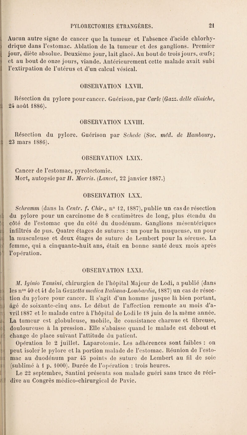 ' Aucun autre signe de cancer que la tumeur et l’absence d’acide chlorhy¬ drique dans l’estomac. Ablation de la tumeur et des ganglions. Premier jj jour, diète absolue. Deuxième jour, lait glacé. Au bout de trois jours, œufs; î et au bout de onze jours, viande. Antérieurement cette malade avait subi l’extirpation de l’utérus et d’un calcul vésical. OBSERVATION LXVII. Résection du pylore pour cancer. Guérison, par Carie (Gazz. delle cliniche, £ 24 août 1886). S a « . u il d il [ « i î il il OBSERVATION LXVIII. Résection du pylore. Guérison par Schede (Soc. mëd. de Hambourg, 23 mars 1886). OBSERVATION LX1X. Cancer de l’estomac, pyrolectomie. Mort, autopsie par H. Morris. (Lancet, 22 janvier 1887.) OBSERVATION LXX. Schramm (dans la Centr. f. Chir., n° 12, 1887), publie un cas de résection du pylore pour un carcinome de 8 centimètres de long, plus étendu du côté de l’estomac que du côté du duodénum. Ganglions mésentériques infiltrés de pus. Quatre étages de sutures : un pour la muqueuse, un pour la musculeuse et deux étages de suture de Lembert pour la séreuse. La femme, qui a cinquante-huit ans, était en bonne santé deux mois après l’opération. OBSERVATION LXXI. il/. Jginio Tansini, chirurgien de l’hôpital Majeur de Lodi, a publié (dans les nos 40 et 41 de la Gazzetta medica Italiana-Lombardia, 1887) un cas de résec¬ tion du pylore pour cancer. Il s’agit d’un homme jusque là bien portant, âgé de soixante-cinq ans. Le début de l’affection remonte au mois d’a¬ vril 1887 et le malade entre à l’hôpital de Lodi le 18 juin de la môme année. La tumeur est globuleuse, mobile, de consistance charnue et fibreuse, douloureuse à la pression. Elle s’abaisse quand le malade est debout et change de place suivant l’attitude du patient. Opération le 2 juillet. Laparotomie. Les adhérences sont faibles : on peut isoler le pylore et la portion malade de l’estomac. Réunion de l’esto¬ mac au duodénum par 45 points de suture de Lembert au fil de soie (sublimé à 1 p. 1000). Durée de l’opération : trois heures. Le 22 septembre, Santini présenta son malade guéri sans trace de réci¬ dive au Congrès médico-chirurgical de Pavie.
