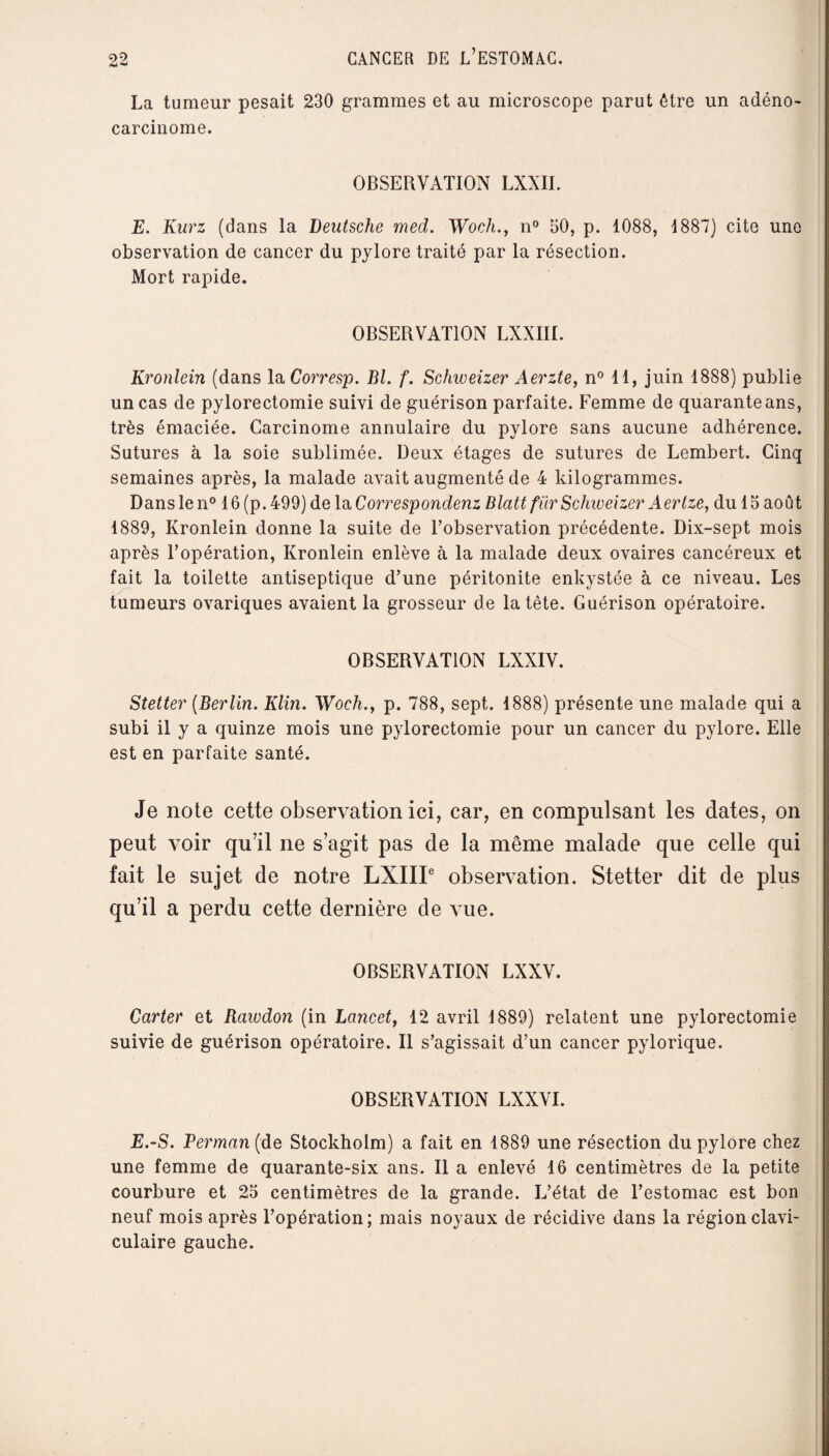 La tumeur pesait 230 grammes et au microscope parut être un adéno¬ carcinome. OBSERVATION LXXII. E. Kurz (dans la Deutsche med. Woch., n° 50, p. 1088, 1887) cite une observation de cancer du pylore traité par la résection. Mort rapide. OBSERVATION LXXIII. Kronlein (dans la Corresp. Bl. f. Schweizer Aerzte, n° 11, juin 1888) publie un cas de pylorectomie suivi de guérison parfaite. Femme de quarante ans, très émaciée. Carcinome annulaire du pylore sans aucune adhérence. Sutures à la soie sublimée. Deux étages de sutures de Lembert. Cinq semaines après, la malade avait augmenté de 4 kilogrammes. Dans le n° 16 (p. 499) de la Correspondenz Blattfür Schweizer Aertze, du 15 août 1889, Kronlein donne la suite de l’observation précédente. Dix-sept mois après l’opération, Kronlein enlève à la malade deux ovaires cancéreux et fait la toilette antiseptique d’une péritonite enkystée à ce niveau. Les tumeurs ovariques avaient la grosseur de la tête. Guérison opératoire. OBSERVATION LXXIV. Stetter (Berlin. Klin. Woch., p. 788, sept. 1888) présente une malade qui a subi il y a quinze mois une pylorectomie pour un cancer du pylore. Elle est en parfaite santé. Je note cette observation ici, car, en compulsant les dates, on peut voir qu’il ne s’agit pas de la même malade que celle qui fait le sujet de notre LXIII6 observation. Stetter dit de plus qu’il a perdu cette dernière de vue. OBSERVATION LXXV. Carter et Rawdon (in Lancet, 12 avril 1889) relatent une pylorectomie suivie de guérison opératoire. Il s’agissait d’un cancer pylorique. OBSERVATION LXXVI. E.-S. Berman [de Stockholm) a fait en 1889 une résection du pylore chez une femme de quarante-six ans. Il a enlevé 16 centimètres de la petite courbure et 25 centimètres de la grande. L’état de l’estomac est bon neuf mois après l’opération; mais noyaux de récidive dans la région clavi¬ culaire gauche.