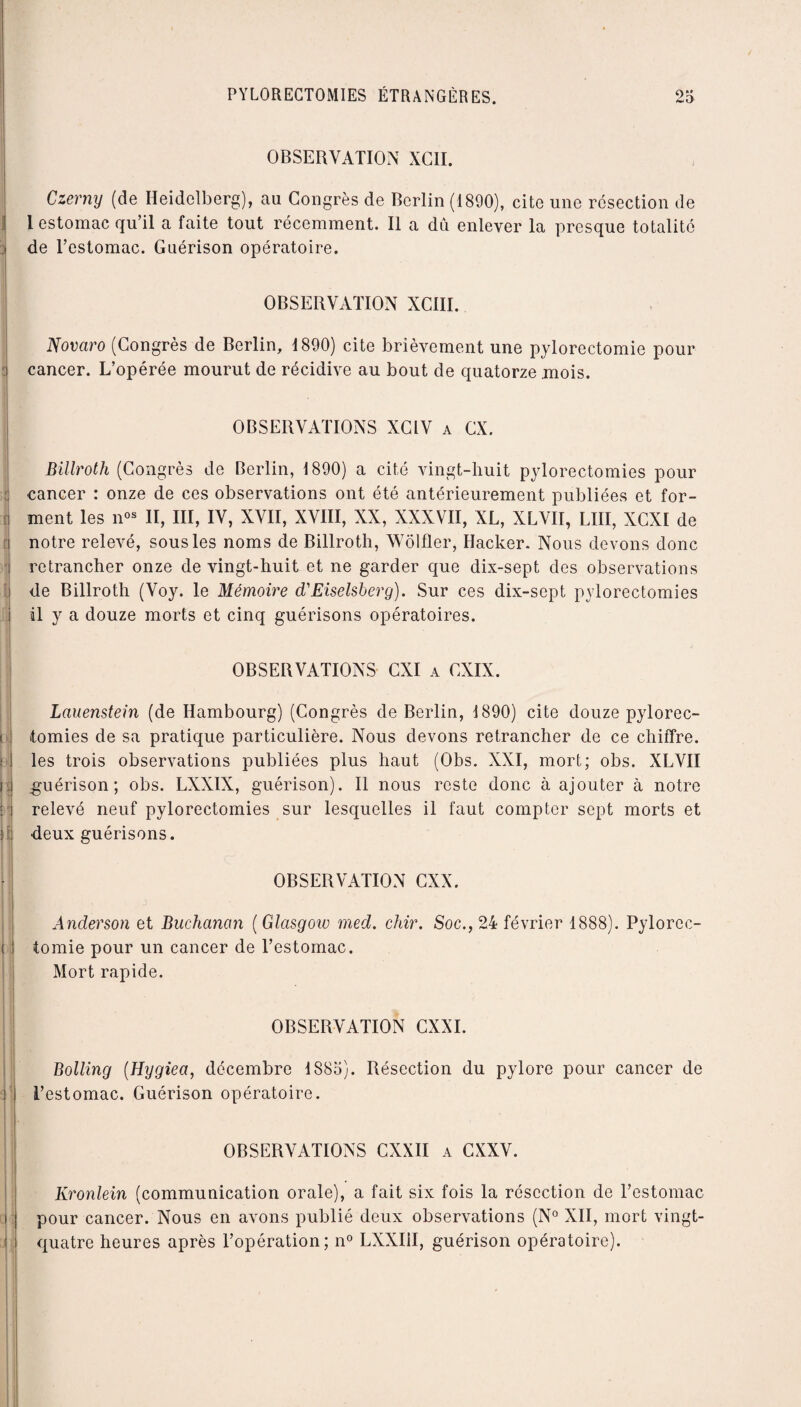 . , 1 il P ( OBSERVATION XCII. Czerny (de Heidelberg), au Congrès de Berlin (1890), cite une résection de 1 estomac qu’il a faite tout récemment. Il a dû enlever la presque totalité de l’estomac. Guérison opératoire. OBSERVATION XCIII. Novaro (Congrès de Berlin, 1890) cite brièvement une pylorectomie pour cancer. L’opérée mourut de récidive au bout de quatorze mois. OBSERVATIONS XCIV a CX. Billroth (Congrès de Berlin, 1890) a cité vingt-huit pylorectomies pour cancer : onze de ces observations ont été antérieurement publiées et for¬ ment les nos II, III, IV, XVII, XVIII, XX, XXXVII, XL, XLVII, LUI, XCXI de notre relevé, sous les noms de Billroth, Wôlfler, Hacker. Nous devons donc retrancher onze de vingt-huit et ne garder que dix-sept des observations de Billroth (Voy. le Mémoire d'Eiselsberg). Sur ces dix-sept pylorectomies il y a douze morts et cinq guérisons opératoires. OBSERVATIONS CXI a CXIX. Lauenstein (de Hambourg) (Congrès de Berlin, 1890) cite douze pylorec¬ tomies de sa pratique particulière. Nous devons retrancher de ce chiffre, les trois observations publiées plus haut (Obs. XXI, mort; obs. XLVII guérison; obs. LXXIX, guérison). Il nous reste donc à ajouter à notre relevé neuf pylorectomies sur lesquelles il faut compter sept morts et deux guérisons. OBSERVATION CXX. Anderson et Buchanan ( Glasgow med. chir. Soc., 24 février 1888). Pylorec¬ tomie pour un cancer de l’estomac. Mort rapide. OBSERVATION CXXI. Bolling (Hygiea, décembre 1885). Résection du pylore pour cancer de l’estomac. Guérison opératoire. OBSERVATIONS CXXII a CXXV. Kronlein (communication orale), a fait six fois la résection de l’estomac pour cancer. Nous en avons publié deux observations (N° XII, mort vingt- quatre heures après l’opération; n° LXXIH, guérison opératoire).