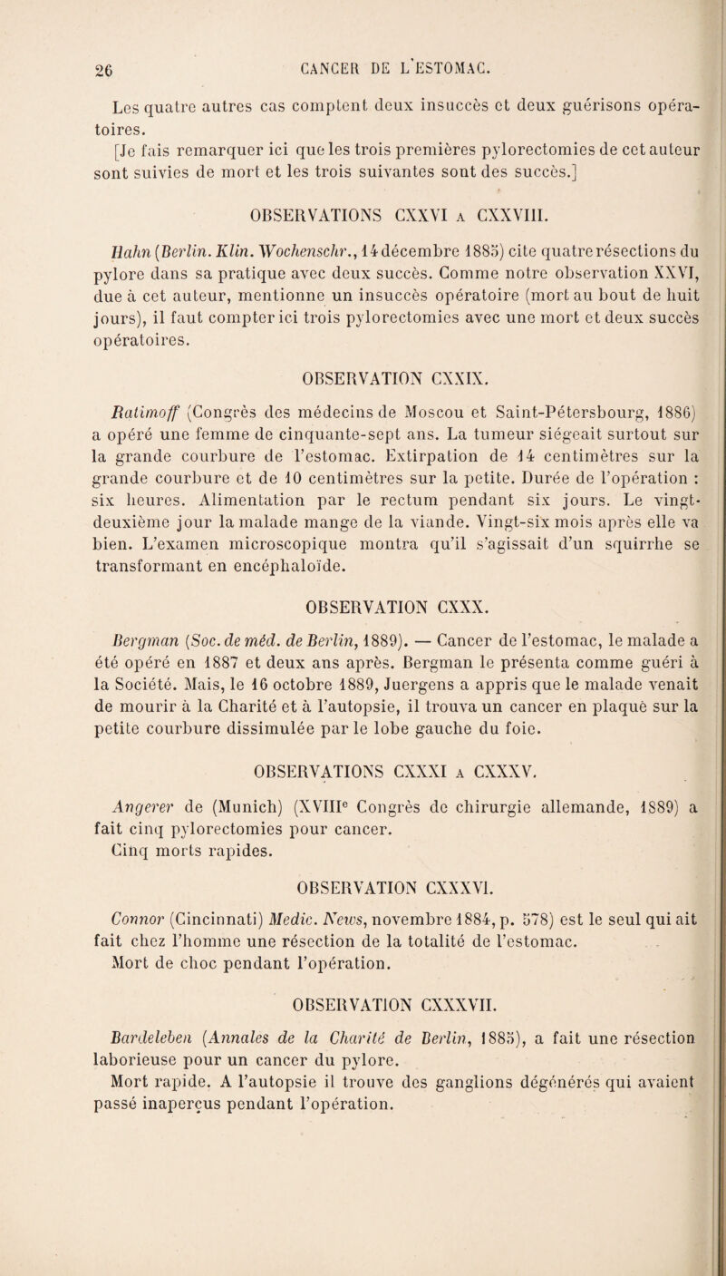 Les quatre autres cas comptent deux insuccès et deux guérisons opéra¬ toires. [Je fais remarquer ici que les trois premières pylorectomies de cet auteur sont suivies de mort et les trois suivantes sont des succès.] OBSERVATIONS CXXVI a CXXVI1I. Rahn (Berlin. Klin. Wochenschr., 14 décembre 1885) cite quatre résections du pylore dans sa pratique avec deux succès. Gomme notre observation XXVI, due à cet auteur, mentionne un insuccès opératoire (mort au bout de huit jours), il faut compter ici trois pylorectomies avec une mort et deux succès opératoires. OBSERVATION CXXIX. Ratimoff (Congrès des médecins de Moscou et Saint-Pétersbourg, 1886) a opéré une femme de cinquante-sept ans. La tumeur siégeait surtout sur la grande courbure de l’estomac. Extirpation de 14 centimètres sur la grande courbure et de 10 centimètres sur la petite. Durée de l’opération : six heures. Alimentation par le rectum pendant six jours. Le vingt- deuxième jour la malade mange de la viande. Vingt-six mois après elle va bien. L’examen microscopique montra qu’il s’agissait d’un squirrhe se transformant en encéphaloïde. OBSERVATION CXXX. Bergman (Soc. de méd. de Berlin, 1889). — Cancer de l’estomac, le malade a été opéré en 1887 et deux ans après. Bergman le présenta comme guéri à la Société. Mais, le 16 octobre 1889, Juergens a appris que le malade venait de mourir à la Charité et à l’autopsie, il trouva un cancer en plaqué sur la petite courbure dissimulée parle lobe gauche du foie. OBSERVATIONS CXXXI a CXXXV. Angerer de (Munich) (XVIIIe Congrès de chirurgie allemande, 1889) a fait cinq pylorectomies pour cancer. Cinq morts rapides. OBSERVATION CXXXV1. Connor (Cincinnati) Medic. News, novembre 1884, p. 578) est le seul qui ait fait chez l’homme une résection de la totalité de l’estomac. Mort de choc pendant l’opération. OBSERVATION CXXXVII. Bardeleben (Annales de la Charité de Berlin, 1885), a fait une résection laborieuse pour un cancer du pylore. Mort rapide. A l’autopsie il trouve des ganglions dégénérés qui avaient passé inaperçus pendant l’opération.