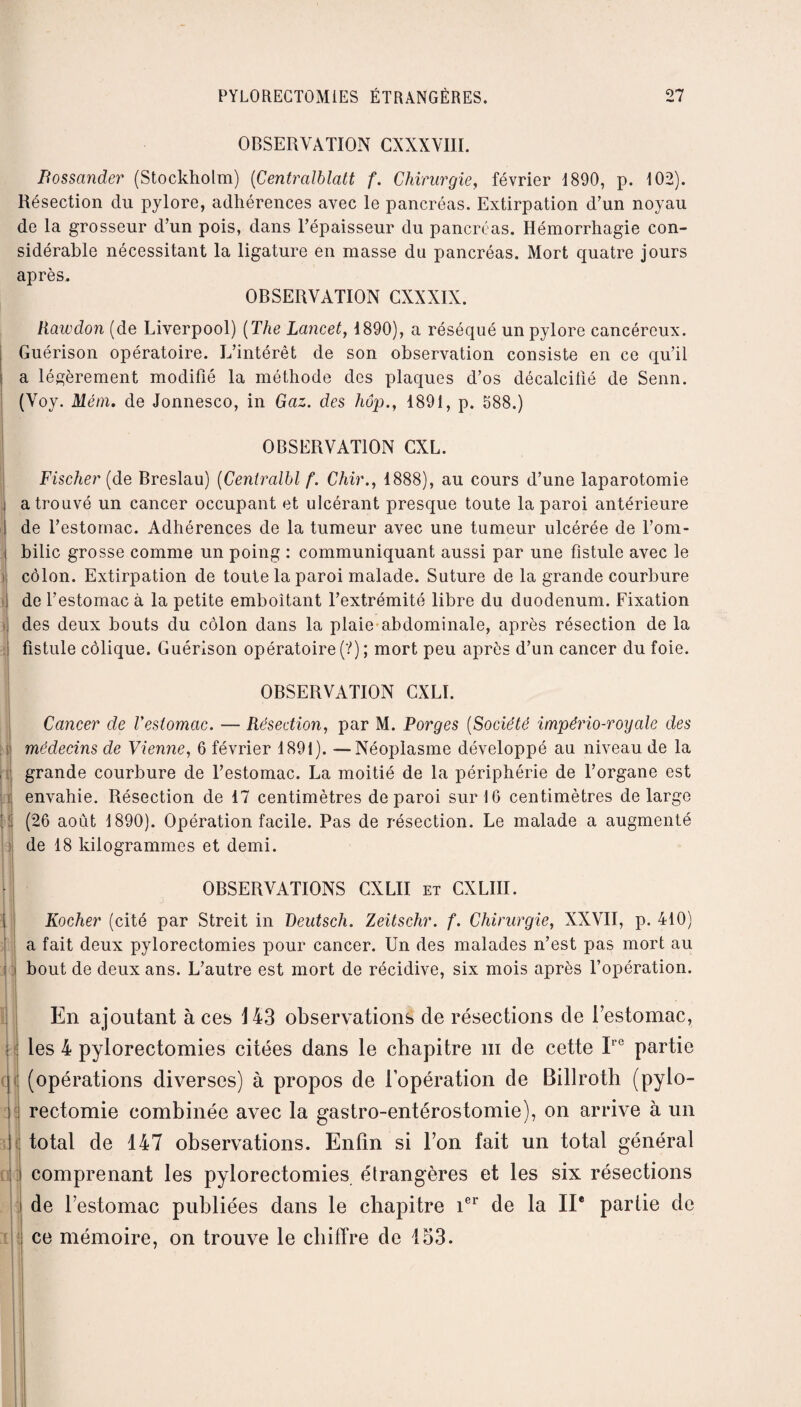 OBSERVATION CXXXVHI. Bossander (Stockholm) (Centralblatt f. Chirurgie, février 1890, p. 102). Résection du pylore, adhérences avec le pancréas. Extirpation d’un noyau de la grosseur d’un pois, dans l’épaisseur du pancréas. Hémorrhagie con¬ sidérable nécessitant la ligature en masse du pancréas. Mort quatre jours après. OBSERVATION CXNXIN. Rawdon (de Liverpool) (The Lancet, 1890), a réséqué un pylore cancéreux. Guérison opératoire. L’intérêt de son observation consiste en ce qu’il a légèrement modifié la méthode des plaques d’os décalcifié de Senn. (Voy. Mém. de Jonnesco, in Gaz. des liôp., 1891, p. 588.) OBSERVATION CXL. Fischer (de Breslau) (Centralbl f. Chir., 1888), au cours d’une laparotomie a trouvé un cancer occupant et ulcérant presque toute la paroi antérieure de l’estomac. Adhérences de la tumeur avec une tumeur ulcérée de l’om¬ bilic grosse comme un poing : communiquant aussi par une fistule avec le côlon. Extirpation de toute la paroi malade. Suture de la grande courbure de l’estomac à la petite emboîtant l’extrémité libre du duodénum. Fixation des deux bouts du côlon dans la plaie abdominale, après résection de la fistule colique. Guérison opératoire (?) ; mort peu après d’un cancer du foie. OBSERVATION CXLÏ. et r i 3i i n Cancer de l'estomac. — Résection, par M. Forges (Société império-royale des médecins de Vienne, 6 février 1891). —Néoplasme développé au niveau de la grande courbure de l’estomac. La moitié de la périphérie de l’organe est envahie. Résection de 17 centimètres de paroi sur 16 centimètres de large (26 août 1890). Opération facile. Pas de résection. Le malade a augmenté de 18 kilogrammes et demi. OBSERVATIONS GXLII et CXLIII. Rocher (cité par Streit in Deutsch. Zeitschr. f. Chirurgie, XXVII, p. 410) a fait deux pylorectomies pour cancer. Un des malades n’est pas mort au bout de deux ans. L’autre est mort de récidive, six mois après l’opération. En ajoutant à ces 143 observations de résections de l’estomac, les 4 pylorectomies citées dans le chapitre m de cette Irc partie (opérations diverses) à propos de l’opération de Biliroth (pylo¬ rectomie combinée avec la gastro-entérostomie), on arrive à un total de 147 observations. Enfin si l’on fait un total général comprenant les pylorectomies étrangères et les six résections de l’estomac publiées dans le chapitre ier de la IIe partie de ce mémoire, on trouve le chiffre de 153.