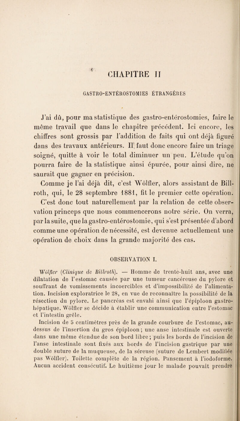 $ CHAPITRE II GASTRO-ENTÉROSTOMIES ÉTRANGÈRES J’ai dû, pour ma statistique des gastro-entérostomies, faire le même travail que dans le chapitre précédent. Ici encore, les chiffres sont grossis par l’addition de faits qui ont déjà figuré dans des travaux antérieurs. If faut donc encore faire un triage soigné, quitte à voir le total diminuer un peu. L’étude qu’on pourra faire de la statistique ainsi épurée, pour ainsi dire, ne saurait que gagner en précision. Comme je l’ai déjà dit, c’est Wôlfler, alors assistant de Bill- rotli, qui, le 28 septembre 1881, fit le premier cette opération. C’est donc tout naturellement par la relation de cette obser¬ vation princeps que nous commencerons notre série. On verra, par la suite, que la gastro-entérostomie, qui s’est présentée d’abord comme une opération de nécessité, est devenue actuellement une opération de choix dans la grande majorité des cas. OBSERVATION I. Wôlfler (Clinique de Billroth). — Homme de trente-huit ans, avec une dilatation de T estomac causée par une tumeur cancéreuse du pylore et souffrant de vomissements incoercibles et d’impossibilité de l’alimenta¬ tion. Incision exploratrice le 28, en vue de reconnaître la possibilité de la résection du pylore. Le pancréas est envahi ainsi que l’épiploon gastro¬ hépatique. Wôlfler se décide à établir une communication entre l’estomac et l’intestin grêle. Incision de 5 centimètres près de la grande courbure de l’estomac, au- dessus de l’insertion du gros épiploon ; une anse intestinale est ouverte dans une même étendue de son bord libre ; puis les bords de l’incision de l’anse intestinale sont fixés aux bords de l’incision gastrique par une double suture de la muqueuse, de la séreuse (suture de Lembert modifiée pas Wôlfler). Toilette complète de la région. Pansement à l’iodoforme. Aucun accident consécutif. Le huitième jour le malade pouvait prendre