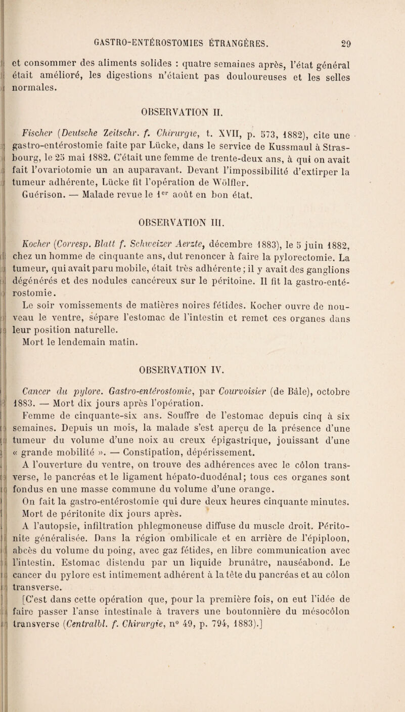 et consommer des aliments solides : quatre semaines après, l’état général était amélioré, les digestions n’étaient pas douloureuses et les selles normales. OBSERVATION II. Fischer (Deutsche Zeitschr. f. Chirurgie, t. XVII, p. 573, 1882), cite une gastro-entérostomie faite par Lücke, dans le service de Kussmaul à Stras¬ bourg, le 23 mai 1882. C’était une femme de trente-deux ans, à qui on avait fait l’ovariotomie un an auparavant. Devant l’impossibilité d’extirper la tumeur adhérente, Lücke fit l’opération de AVülfler. Guérison. — Malade revue le 1er août en bon état. OBSERVATION III. Rocher (Corresp. Blatt f. Schweizer Aerzte, décembre 1883), le 5 juin 1882, chez un homme de cinquante ans, dut renoncer à faire la pylorectomie. La tumeur, qui avait paru mobile, était très adhérente ; il y avait des ganglions dégénérés et des nodules cancéreux sur le péritoine. Il fit la gastro-enté¬ rostomie. Le soir vomissements de matières noires fétides. Kocher ouvre de nou¬ veau le ventre, sépare l’estomac de l’intestin et remet ces organes dans leur position naturelle. Mort le lendemain matin. OBSERVATION IV. é, jï i ; i 3 ic \ ! i i i t Cancer du pylore. Gastro-entérostomie, par Courvoisier (de Bâle), octobre 1883. — Mort dix jours après l’opération. Femme de cinquante-six ans. Souffre de l’estomac depuis cinq à six semaines. Depuis un mois, la malade s’est aperçu de la présence d’une tumeur du volume d’une noix au creux épigastrique, jouissant d’une « grande mobilité ». — Constipation, dépérissement. A l’ouverture du ventre, on trouve des adhérences avec le côlon trans¬ verse, le pancréas et le ligament hépato-duodénal; tous ces organes sont fondus en une masse commune du volume d’une orange. On fait la gastro-entérostomie qui dure deux heures cinquante minutes. Mort de péritonite dix jours après. A l’autopsie, infiltration phlegmoneuse diffuse du muscle droit. Périto¬ nite généralisée. Dans la région ombilicale et en arrière de l’épiploon, abcès du volume du poing, avec gaz fétides, en libre communication avec l’intestin. Estomac distendu par un liquide brunâtre, nauséabond. Le cancer du pylore est intimement adhérent à la tête du pancréas et au côlon transverse. [C’est dans cette opération que, pour la première fois, on eut l’idée de faire passer l’anse intestinale à travers une boutonnière du mésocôlon transverse (Centralbl. f. Chirurgie, n° 49, p. 794, 1883).]