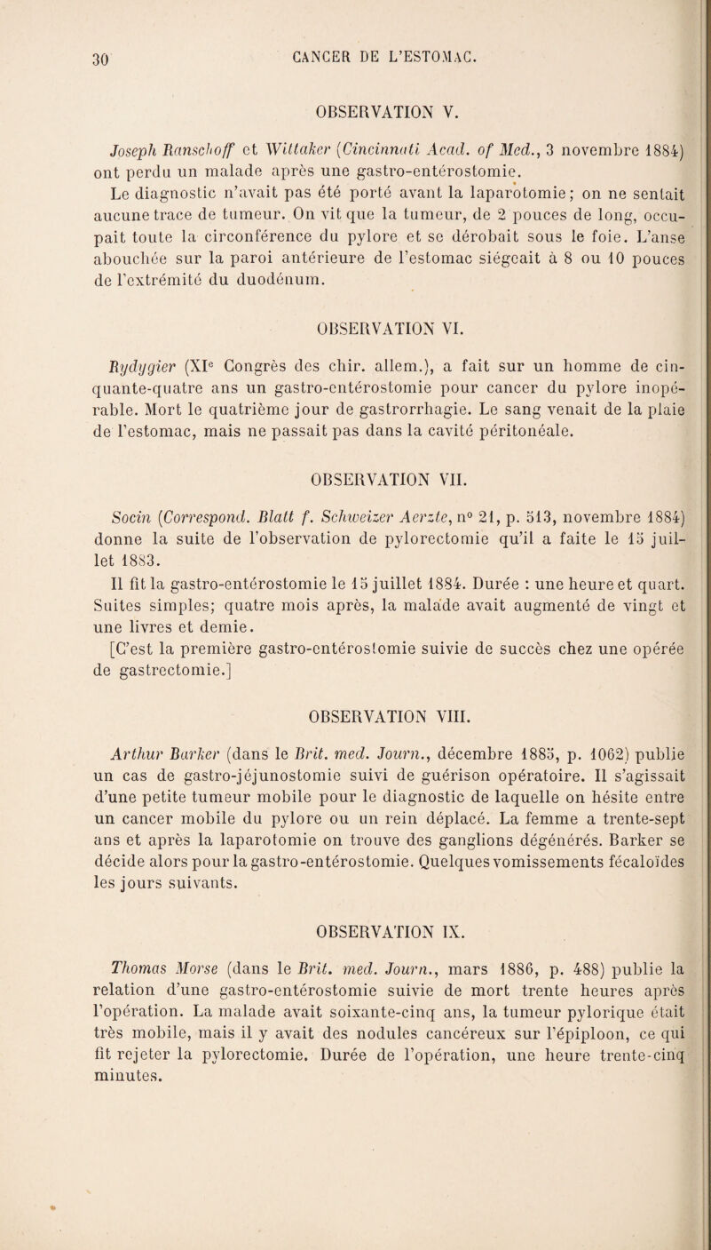 OBSERVATION V. Joseph Ranschoff et Wittaker (Cincinnati Acad, of Med., 3 novembre 1884) ont perdu un malade après une gastro-entérostomie. Le diagnostic n’avait pas été porté avant la laparotomie; on ne sentait aucune trace de tumeur. On vit que la tumeur, de 2 pouces de long, occu¬ pait toute la circonférence du pylore et se dérobait sous le foie. L’anse abouchée sur la paroi antérieure de l’estomac siégeait à 8 ou 10 pouces de l’extrémité du duodénum. OBSERVATION VI. Bydygier (XIe Congrès des chir. allem.), a fait sur un homme de cin¬ quante-quatre ans un gastro-entérostomie pour cancer du pylore inopé¬ rable. Mort le quatrième jour de gastrorrhagie. Le sang venait de la plaie de l’estomac, mais ne passait pas dans la cavité péritonéale. OBSERVATION VIL Socin (Correspond. Blatt f. Schweizer Aerzte, n° 21, p. 313, novembre 1884) donne la suite de l’observation de pylorectomie qu’il a faite le 13 juil¬ let 1883. Il fit la gastro-entérostomie le 13 juillet 1884. Durée : une heure et quart. Suites simples; quatre mois après, la malade avait augmenté de vingt et une livres et demie. [C’est la première gastro-entéroslomie suivie de succès chez une opérée de gastrectomie.] OBSERVATION VIII. Arthur Barber (dans le Brit. med. Journ., décembre 1883, p. 1062) publie un cas de gastro-jéjunostomie suivi de guérison opératoire. Il s’agissait d’une petite tumeur mobile pour le diagnostic de laquelle on hésite entre un cancer mobile du pylore ou un rein déplacé. La femme a trente-sept ans et après la laparotomie on trouve des ganglions dégénérés. Barker se décide alors pour la gastro-entérostomie. Quelques vomissements fécaloïdes les jours suivants. OBSERVATION IX. Thomas Morse (dans le Brit. med. Journ., mars 1886, p. 488) publie la relation d’une gastro-entérostomie suivie de mort trente heures après l’opération. La malade avait soixante-cinq ans, la tumeur pylorique était très mobile, mais il y avait des nodules cancéreux sur l’épiploon, ce qui fit rejeter la pylorectomie. Durée de l’opération, une heure trente-cinq minutes.