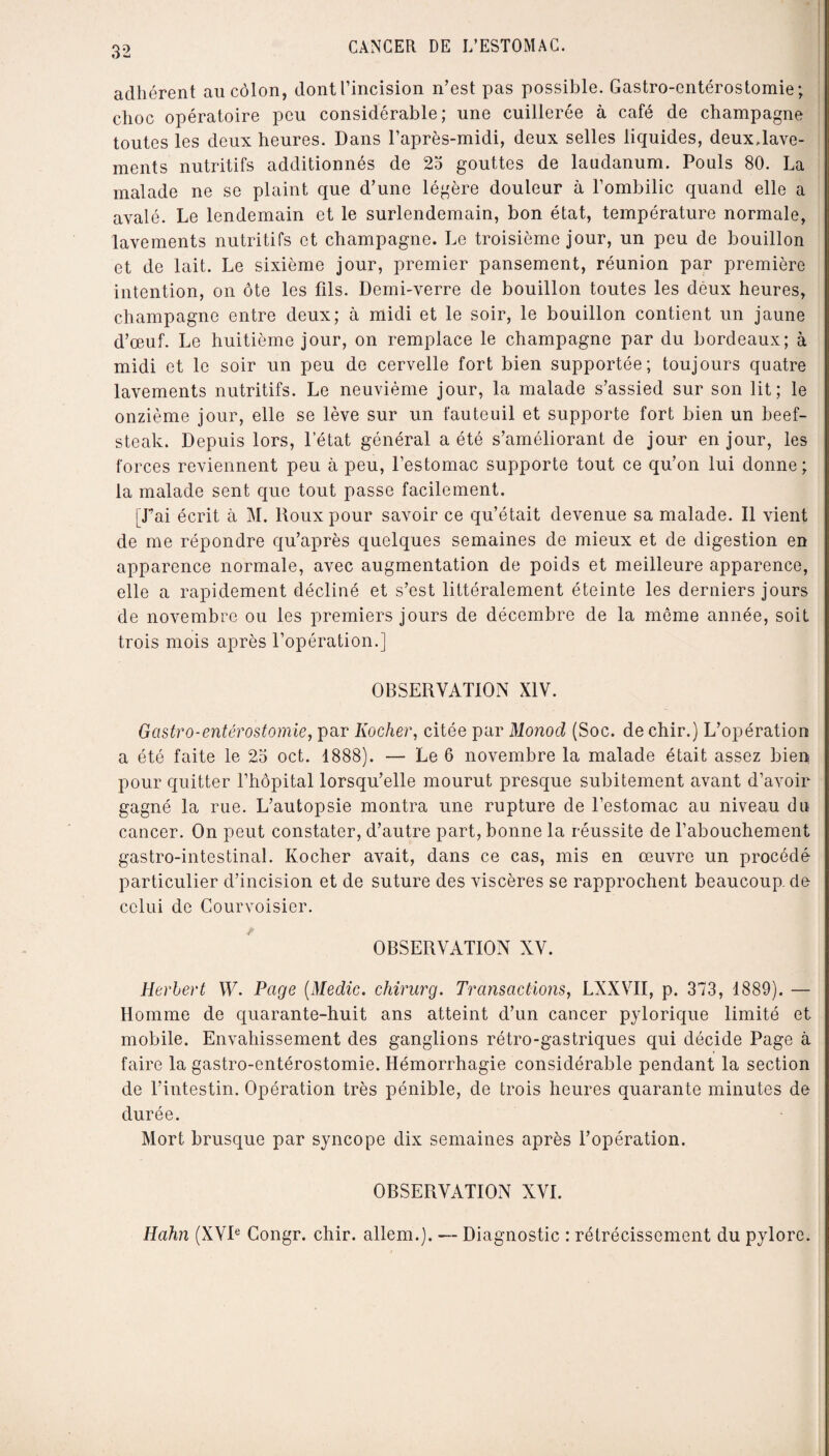 adhérent au côlon, dontl’incision n’est pas possible. Gastro-entérostomie; choc opératoire peu considérable; une cuillerée à café de champagne toutes les deux heures. Dans l’après-midi, deux selles liquides, deux Jave- inents nutritifs additionnés de 25 gouttes de laudanum. Pouls 80. La malade ne se plaint que d’une légère douleur à l’ombilic quand elle a avalé. Le lendemain et le surlendemain, bon état, température normale, lavements nutritifs et champagne. Le troisième jour, un peu de bouillon et de lait. Le sixième jour, premier pansement, réunion par première intention, on ôte les fils. Demi-verre de bouillon toutes les deux heures, champagne entre deux; à midi et le soir, le bouillon contient un jaune d’œuf. Le huitième jour, on remplace le champagne par du bordeaux; à midi et le soir un peu de cervelle fort bien supportée; toujours quatre lavements nutritifs. Le neuvième jour, la malade s’assied sur son lit; le onzième jour, elle se lève sur un fauteuil et supporte fort bien un beef- steak. Depuis lors, l’état général a été s’améliorant de jour en jour, les forces reviennent peu à peu, l’estomac supporte tout ce qu’on lui donne ; la malade sent que tout passe facilement. [Lai écrit à M. Roux pour savoir ce qu’était devenue sa malade. Il vient de me répondre qu’après quelques semaines de mieux et de digestion en apparence normale, avec augmentation de poids et meilleure apparence, elle a rapidement décliné et s’est littéralement éteinte les derniers jours de novembre ou les premiers jours de décembre de la môme année, soit trois mois après l’opération.] OBSERVATION XIV. Gastro-entérostomie, par Kocher, citée par Monod, (Soc. de chir.) L’opération a été faite le 25 oct. 1888). — Le 6 novembre la malade était assez bien pour quitter l’hôpital lorsqu’elle mourut presque subitement avant d’avoir gagné la rue. L’autopsie montra une rupture de l’estomac au niveau du cancer. On peut constater, d’autre part, bonne la réussite de l’abouchement gastro-intestinal. Kocher avait, dans ce cas, mis en œuvre un procédé particulier d’incision et de suture des viscères se rapprochent beaucoup, de celui de Courvoisier. OBSERVATION XV. Herbert W. Page (Medic. chirurg. Transactions, LXXVII, p. 373, 1889). — Homme de quarante-huit ans atteint d’un cancer pylorique limité et mobile. Envahissement des ganglions rétro-gastriques qui décide Page à faire la gastro-entérostomie. Hémorrhagie considérable pendant la section de l’intestin. Opération très pénible, de trois heures quarante minutes de durée. Mort brusque par syncope dix semaines après l’opération. OBSERVATION XVI. Hahn (XVIe Congr. chir. allem.). — Diagnostic : rétrécissement du pylore.