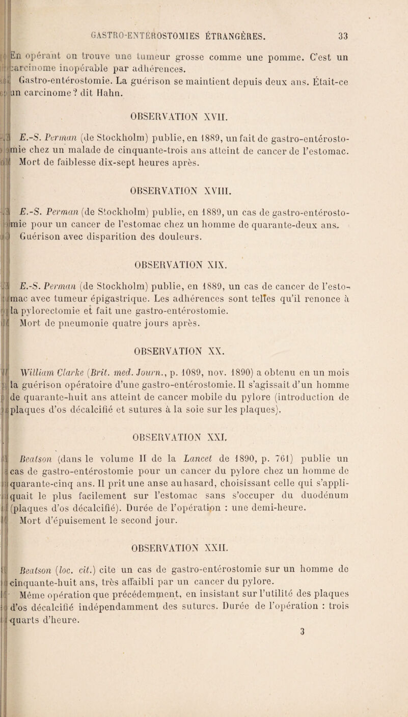 iif et )î 'dl GASTRO-ENTÉROSTOMIES ÉTRANGÈRES. 33 En opérant on trouve une tumeur grosse comme une pomme. C’est un carcinome inopérable par adhérences. Gastro-entérostomie. La guérison se maintient depuis deux ans. Était-ce un carcinome? dit Hahti. OBSERVATION XVII. | E.-S. Perman (de Stockholm) publie, en 1889, un fait de gastro-entérosto¬ mie chez un malade de cinquante-trois ans atteint de cancer de l’estomac. Mort de faiblesse dix-sept heures après. IN¬ OBSERVATION XVIII. E.-S. Perman (de Stockholm) publie, en 1889, un cas de gastro-entérosto¬ mie pour un cancer de l’estomac chez un homme de quarante-deux ans. Guérison avec disparition des douleurs. OBSERVATION XIX. E.-S. Perman (de Stockholm) publie, en 1889, un cas de cancer de l’esto¬ mac avec tumeur épigastrique. Les adhérences sont telles qu’il renonce à fia pylorectomie et fait une gastro-entérostomie. ) I Mort de pneumonie quatre jours après. OBSERVATION XX. William Clarke (Prit. med. Journ., p. 1089, nov. 1890) a obtenu en un mois la guérison opératoire d’une gastro-entérostomie. Il s’agissait d’un homme de quarante-huit ans atteint de cancer mobile du pylore (introduction de B plaques d’os décalcifié et sutures à la soie sur les plaques). OBSERVATION XXL Beatson (dans le volume II de la Lancet de 1890, p. 761) publie un cas de gastro-entérostomie pour un cancer du pylore chez un homme de quarante-cinq ans. Il prit une anse auhasard, choisissant celle qui s’appli¬ quait le plus facilement sur l’estomac sans s’occuper du duodénum (plaques d’os décalcifié). Durée de l’opération : une demi-heure. Mort d’épuisement le second jour. OBSERVATION XXII. Beatson (loc. cit.) cite un cas de gastro-entérostomie sur un homme de cinquante-huit ans, très affaibli par un cancer du pylore. Même opération que précédemment, en insistant sur l’utilité des plaques d’os décalcifié indépendamment des sutures. Durée de l’opération : trois quarts d’heure. 3