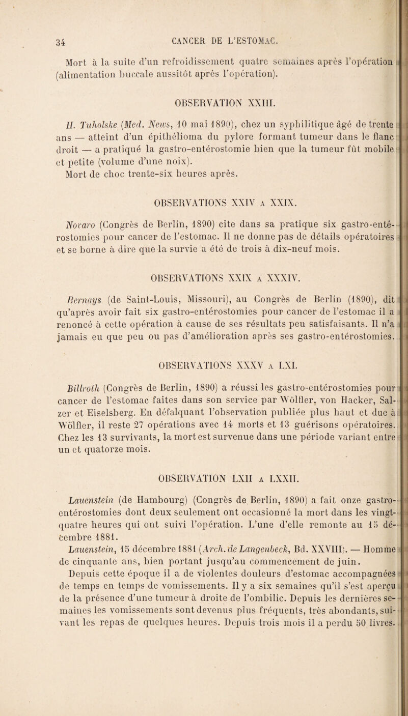 Mort à la suite d’un refroidissement quatre semaines après l’opération (alimentation buccale aussitôt après l’opération). OBSERVATION XXIII. j H. Tuholske (Med. News, 40 mai 1890), chez un syphilitique âgé de trente ans — atteint d’un épithélioma du pylore formant tumeur dans le flanc droit — a pratiqué la gastro-entérostomie bien que la tumeur fût mobile et petite (volume d’une noix). Mort de choc trente-six heures après. OBSERVATIONS XXIV a XXIX. Novaro (Congrès de Berlin, 1890) cite dans sa pratique six gastro-enté¬ rostomies pour cancer de l’estomac. Il ne donne pas de détails opératoires et se borne à dire que la survie a été de trois à dix-neuf mois. OBSERVATIONS XXIX a XXXIV. 1 Bernays (de Saint-Louis, Missouri), au Congrès de Berlin (1890), dit j qu’après avoir fait six gastro-entérostomies pour cancer de l’estomac il a renoncé à cette opération à cause de ses résultats peu satisfaisants. Il n’a jamais eu que peu ou pas d’amélioration après ses gastro-entérostomies, i OBSERVATIONS XXXV a LXI. Billroth (Congrès de Berlin, 1890) a réussi les gastro-entérostomies pour cancer de l’estomac faites dans son service par Wôlfler, von Hacker, Sal-' j zer et Eiselsberg. En défalquant l’observation publiée plus haut et due à Wôlfler, il reste 27 opérations avec 14 morts et 43 guérisons opératoires. Chez les 13 survivants, la mort est survenue dans une période variant entre I un et quatorze mois. . OBSERVATION LXII a LXXII. Lauenstein (de Hambourg) (Congrès de Berlin, 1890) a fait onze gastro- entérostomies dont deux seulement ont occasionné la mort dans les vingt- quatre heures qui ont suivi l’opération. L’une d’elle remonte au 15 dé¬ cembre 1881. Lauenstein, 15 décembre 1881 (Arch. de Lange nbeck, Bd. XXVIII). — Homme: de cinquante ans, bien portant jusqu’au commencement de juin. Depuis cette époque il a de violentes douleurs d’estomac accompagnées! M de temps en temps de vomissements. Il y a six semaines qu’il s’est aperçu, j de la présence d’une tumeur à droite de l’ombilic. Depuis les dernières se-' maines les vomissements sont devenus plus fréquents, très abondants, sui¬ vant les repas de quelques heures. Depuis trois mois il a perdu 50 livres.