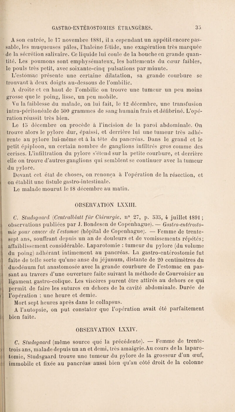 A son entrée, le 17 novembre 1881, il a cependant un appétit encore pas¬ sable, les muqueuses pâles, l’haleine fétide, une exagération très marquée de la sécrétion salivaire. Ce liquide lui coule de la bouche en grande quan¬ tité. Les poumons sont emphysémateux, les battements du cœur faibles, le pouls très petit, avec soixante-cinq pulsations par minute. L’estomac présente une certaine dilatation, sa grande courbure se trouvant à deux doigts au-dessous de l’ombilic. A droite et en haut de l’ombilic on trouve une tumeur un peu moins grosse que le poing, lisse, un peu mobile. Vu la faiblesse du malade, on lui fait, le 12 décembre, une transfusion intra-péritonéale de 500 grammes de sang humain frais et défibriné. L’opé¬ ration réussit très bien. Le 15 décembre on procède à l’incision de la paroi abdominale. On trouve alors le pylore dur, épaissi, et derrière lui une tumeur très adhé¬ rente au pylore lui-même et à la tète du pancréas. Dans le grand et le petit épiploon, un certain nombre de ganglions infiltrés gros comme des cerises. L’infiltration du pylore s’étend sur la petite courbure, et derrière elle on trouve d’autres ganglions qui semblent se continuer avec la tumeur du pylore. Devant cet état de choses, on renonça à l’opération de la résection, et : on établit une fistule gastro-intestinale. Le malade mourut le 18 décembre au matin. | OBSERVATION LXXIII. C. Studsgacird (Centralblatt für Chirurgie, n° 27, p. 535, 4 juillet 1891 ; observations publiées par J. Bondesen de Copenha.gue). — Gastro-entérosto¬ mie pour cancer de l'estomac (hôpital de Copenhague). — Femme de trente- j sept ans, souffrant depuis un an de douleurs et de vomissements répétés; ] affaiblissement considérable. Laparotomie : tumeur du pylore (du volume du poing) adhérant intimement au pancréas. La gastro-entérostomie fut faite de telle sorte qu’une anse du jéjunum, distante de 20 centimètres du duodénum fut anastomosée avec la grande courbure de l’estomac en pas- i sant au travers d’une ouverture faite suivant la méthode de Courvoisier au ligament gastro-colique. Les viscères purent être attirés au dehors ce qui permit de faire les sutures en dehors de la cavité abdominale. Durée de i l’opération : une heure et demie. Mort sept heures après dans le collapsus. A l’autopsie, on put constater que l’opération avait été parfaitement i bien faite. OBSERVATION LXXIV. C. Studsgacird (môme source que la précédente). — Femme de trente- i trois ans, malade depuis un an et demi, très amaigrie. Au cours de la laparo¬ tomie, Studsgaard trouve une tumeur du pylore de la grosseur d’un œuf, immobile et fixée au pancréas aussi bien qu’au côté droit de la colonne